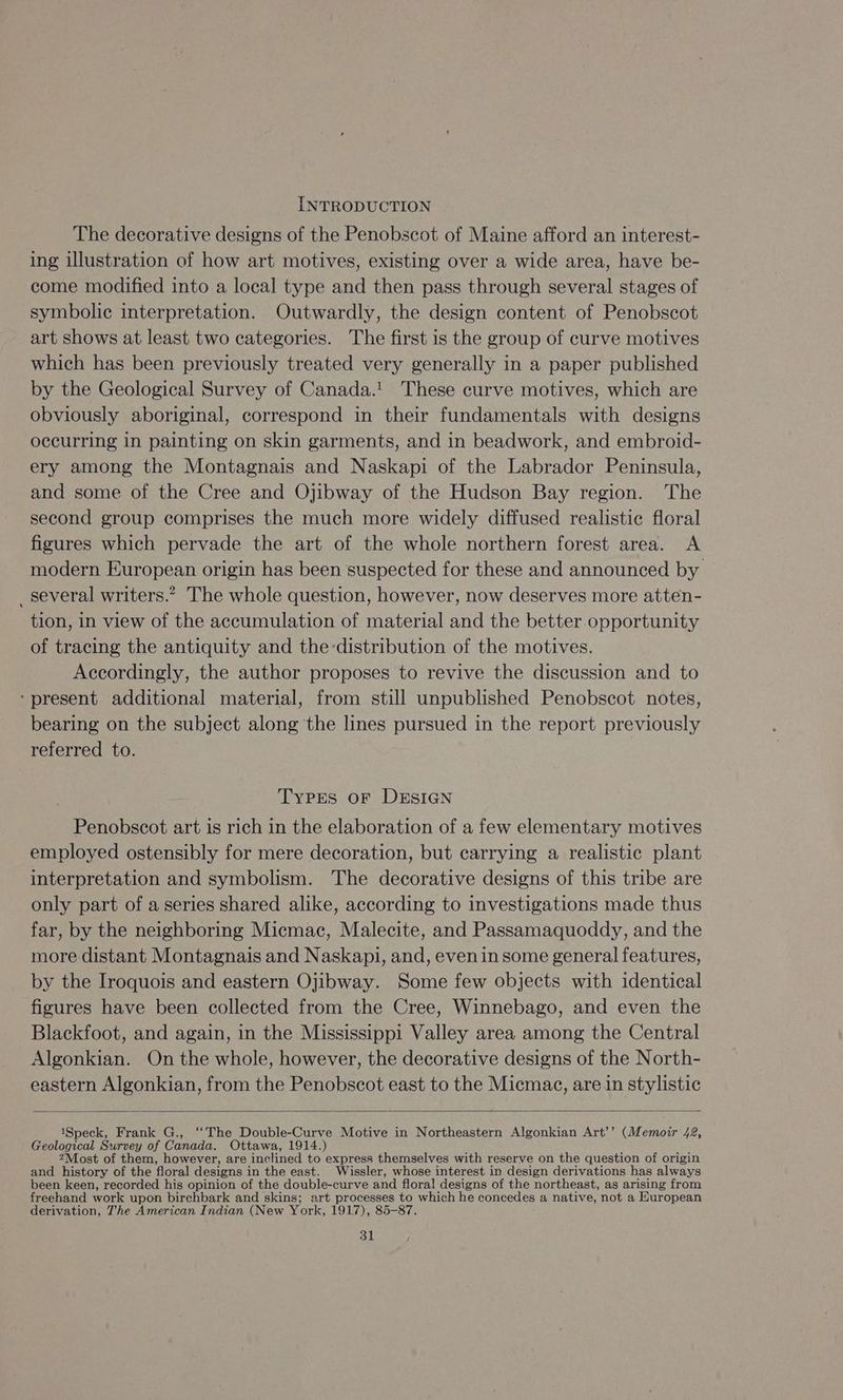INTRODUCTION The decorative designs of the Penobscot of Maine afford an interest- ing illustration of how art motives, existing over a wide area, have be- come modified into a local type and then pass through several stages of symbolic interpretation. Outwardly, the design content of Penobscot art shows at. least two categories. The first is the group of curve motives which has been previously treated very generally in a paper published by the Geological Survey of Canada.! These curve motives, which are obviously aboriginal, correspond in their fundamentals with designs occurring in painting on skin garments, and in beadwork, and embroid- ery among the Montagnais and Naskapi of the Labrador Peninsula, and some of the Cree and Ojibway of the Hudson Bay region. The second group comprises the much more widely diffused realistic floral figures which pervade the art of the whole northern forest area. <A modern European origin has been suspected for these and announced by _several writers.” The whole question, however, now deserves more atten- tion, in view of the accumulation of material and the better opportunity of tracing the antiquity and the distribution of the motives. Accordingly, the author proposes to revive the discussion and to ‘present additional material, from still unpublished Penobscot notes, bearing on the subject along the lines pursued in the report previously referred to. 3 TyPEs oF DESIGN Penobscot art is rich in the elaboration of a few elementary motives employed ostensibly for mere decoration, but carrying a realistic plant interpretation and symbolism. The decorative designs of this tribe are only part of a series shared alike, according to investigations made thus far, by the neighboring Micmac, Malecite, and Passamaquoddy, and the more distant Montagnais and Naskapi, and, evenin some general features, by the Iroquois and eastern Ojibway. Some few objects with identical figures have been collected from the Cree, Winnebago, and even the Blackfoot, and again, in the Mississippi Valley area among the Central Algonkian. On the whole, however, the decorative designs of the North- eastern Algonkian, from the Penobscot east to the Micmac, are in stylistic 1Speck, Frank G., ‘‘The Double-Curve Motive in Northeastern Algonkian Art’’ (Memoir 42, Geological Survey of Canada. Ottawa, 1914.) 2Most of them, however, are inclined to express themselves with reserve on the question of origin and history of the floral designs in the east. Wissler, whose interest in design derivations has always been keen, recorded his opinion of the double-curve and floral designs of the northeast, as arising from freehand work upon birchbark and skins; art processes to which he concedes a native, not a European derivation, The American Indian (New York, 1917), 85-87.