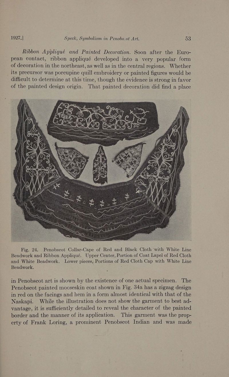 Ribbon Appliqué and Painted Decoration. Soon after the Euro- pean contact, ribbon appliqué developed into a very popular form of decoration in the northeast, as well as in the central regions. Whether _its precursor was porcupine quill embroidery or painted figures would be difficult to determine at this time, though the evidence is strong in favor of the painted design origin. That painted decoration did find a place Fig. 24. Penobscot Collar-Cape of Red and Black Cloth ‘with White Line Beadwork and Ribbon Appliqué. Upper Center, Portion of Coat Lapel of Red Cloth and White Beadwork. Lower pieces, Portions of Red Cloth Cap with White Line Beadwork. ; in Penobscot art is shown by the existence of one actual specimen. The Penobscot painted mooseskin coat shown in Fig. 34a has a zigzag design in red on the facings and hem in a form almost identical with that of the Naskapi. While the illustration does not show the garment to best ad- vantage, it is sufficiently detailed to reveal the character of the painted border and the manner of its application. This garment was the prop- erty of Frank Loring, a prominent Penobscot Indian and was made