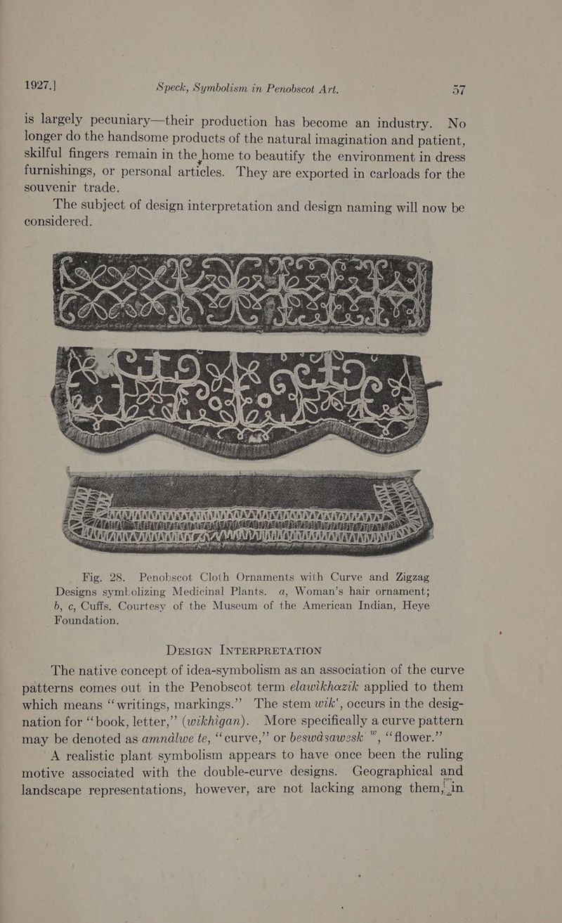 is largely pecuniary—their production has become an industry. No longer do the handsome products of the natural imagination and patient, skilful fingers remain in the home to beautify the environment in dress furnishings, or personal articles. T hey are exported in carloads for the souvenir trade. The subject of design interpretation and design naming will now be considered. DrEsIGn INTERPRETATION The native concept of idea-symbolism as an association of the curve patterns comes out in the Penobscot term elawikhazik applied to them which means “writings, markings.”” The stem wk‘, occurs in the desig- nation for ‘‘ book, letter,’ (wikhigan). More specifically a curve pattern may be denoted as amndlwe te, “curve,” or beswdsawesk “, “flower.” A realistic plant symbolism appears to have once been the ruling motive associated with the double-curve designs. Geographical and landscape representations, however, are not lacking among them, in