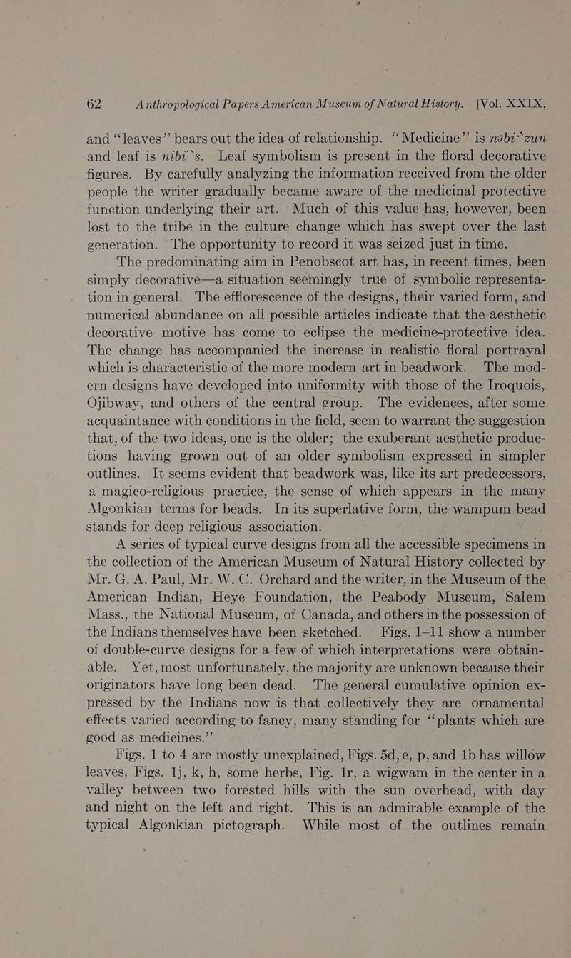 and ‘“‘leaves’”’ bears out the idea of relationship. ‘‘Medicine”’ is nabzzun and leaf is nibi‘s. Leaf symbolism is present in the floral decorative figures. By carefully analyzing the information received from the older people the writer gradually became aware of the medicinal protective function underlying their art. Much of this value has, however, been lost to the tribe in the culture change which has swept over the last generation. The opportunity to record it was seized just in time. The predominating aim in Penobscot art has, in recent times, been simply decorative—a situation seemingly true of symbolic representa- tion in general. The efflorescence of the designs, their varied form, and numerical abundance on all possible articles indicate that the aesthetic decorative motive has come to eclipse the medicine-protective idea. The change has accompanied the increase in realistic floral portrayal which is characteristic of the more modern art in beadwork. The mod- ern designs have developed into uniformity with those of the Iroquois, Ojibway, and others of the central group. The evidences, after some acquaintance with conditions in the field, seem to warrant the suggestion that, of the two ideas, one is the older; the exuberant aesthetic produc- tions having grown out of an older symbolism expressed in simpler outlines. It seems evident that beadwork was, like its art predecessors, a magico-religious practice, the sense of which appears in the many Algonkian terms for beads. In its superlative form, the wampum bead stands for deep religious association. A series of typical curve designs from all the accessible specimens in the collection of the American Museum of Natural History collected by Mr. G. A. Paul, Mr. W. C. Orchard and the writer, in the Museum of the American Indian, Heye Foundation, the Peabody Museum, Salem Mass., the National Museum, of Canada, and others in the possession of the Indians themselves have been sketched. Figs. 1-11 show a number of double-curve designs for a few of which interpretations were obtain- able. Yet,most unfortunately, the majority are unknown because their originators have long been dead. The general cumulative opinion ex- pressed by the Indians now is that .collectively they are ornamental effects varied according to fancy, many standing for ‘‘ plants which are good as medicines.” Figs. 1 to 4 are mostly unexplained, Figs. 5d,e, p, and 1b has willow leaves, Figs. 1}, k, h, some herbs, Fig. Ir, a wigwam in the center in a valley between two forested hills with the sun overhead, with day and night on the left and right. This is an admirable example of the typical Algonkian pictograph. While most of the outlines remain