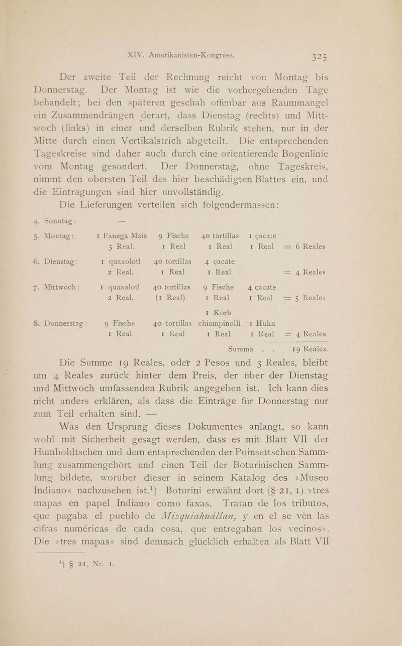 Der zweite Teil der Rechnung reicht von Montag bis Donnerstag. Der Montag ist wie die vorhergehenden Tage behandelt; bei den späteren geschah offenbar aus Raummangel ein Zusammendrängen derart, dass Dienstag (rechts) und Mitt- woch (links) in einer und derselben Rubrik stehen, nur in der Mitte durch einen Vertikalstrich abgeteilt. Die entsprechenden Tageskreise sind daher auch durch eine orientierende Bogenlinie vom Montag gesondert. Der Donnerstag, ohne Tageskreis, nimmt den obersten Teil des hier beschädigten Blattes ein, und die Eintragungen sind hier unvollständig. Die Lieferungen verteilen sich folgendermassen: 4. Sonntag: — 5. Montag: ı Fanega Mais 9 Fische 4o tortillas 1 gacate 3 Real. I Real I Real L Real = 6 Reales 6. Dienstag: I quaxolotl 4otortilas 4 gacate 2 Real. I Real ı Real = 4 Reales 7. Mittwoch: I quaxolotl 4otortillass 9 Fische 4 gacate 2 Real. (1 Real) u Keal I Real Yen Reale I Korb 8. Donnerstag: 9 Fische 40 tortillas chiampinolli ı Huhn I Real I Real I Real L..Real 24 Reales Summe. . % 19 Reales. Die Summe 19 Reales, oder 2 Pesos und 3 Reales, bleibt um 4 Reales zurück hinter dem Preis, der über der Dienstag und Mittwoch umfassenden Rubrik angegeben ist. Ich kann dies nicht anders erklären, als dass die Einträge für Donnerstag nur zum Teil erhalten sind. — Was den Ursprung dieses Dokumentes anlangt, so kann wohl mit Sicherheit gesagt werden, dass es mit Blatt VII der Humboldtschen und dem entsprechenden der Poinsettschen Samm- lung zusammengehört und einen Teil der Boturinischen Samm- lung bildete, worüber dieser in seinem Katalog des »Museo Indiano« nachzusehen ist.) Boturini erwähnt dort ($ 21, 1) »tres mapas en papel Indiano como faxas. Tratan de los tributos, que pagaba el pueblo de Mizguiahuallan, y en el se ven las cifras numericas de cada cosa, que entregaban los vecinos«. Die »tres mapas« sind demnach glücklich erhalten als Blatt VII 7931 Nr sr.