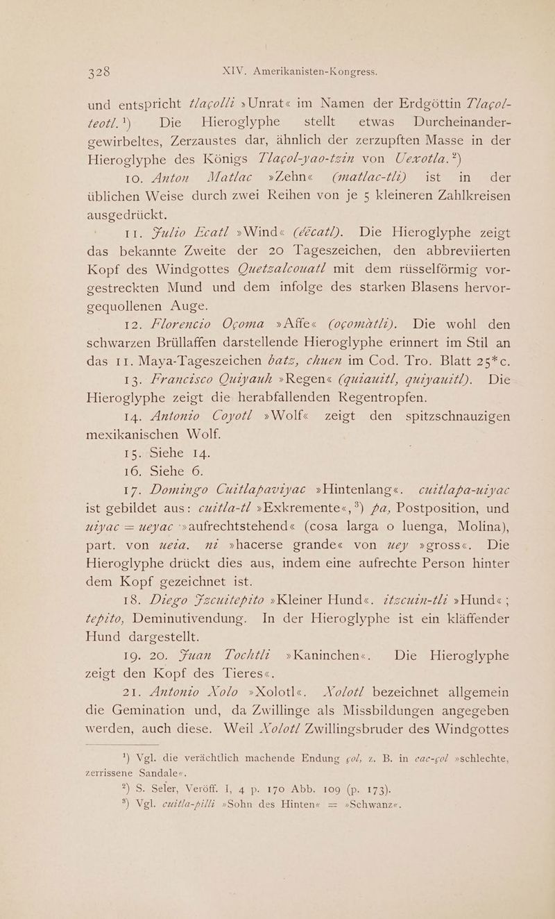 und entspricht Zagolli »Unrat« im Namen der Erdgöttin 7Yago/- teotl.') Die Hieroglyphe stellt etwas Durcheinander- sewirbeltes, Zerzaustes dar, ähnlich der zerzupften Masse in der Hieroglyphe des Königs 7. lagol-yao-tzin von Uexotla.?) 10. Anton Moatlac‘ »Zehn«e (maltlac-tı) ist“ in der üblichen Weise durch zwei Reihen von je 5 kleineren Zahlkreisen ausgedrückt. 11. Fulio Ecat! »Wind« (ecatl). Die Hieroglyphe zeigt das bekannte Zweite der 20 Tageszeichen, den abbreviierten Kopf des Windgottes Ouetzalcouatl! mit dem rüsselförmig vor- gestreckten Mund und dem infolge des starken Blasens hervor- gequollenen Auge. 12. Florencio Ocoma »Affes (ocomätli). Die wohl den schwarzen Brüllaffen darstellende Hieroglyphe erinnert im Stil an das 11. Maya-Tageszeichen datz, ckuen im Cod. Tro. Blatt 25*c. 13. Francisco Ouiyauh »Regens (guiauitl, guiyauitl). Die Hieroglyphe zeigt die herabfallenden Regentropfen. 14. Antonio Coyot! »Wolf« zeigt den spitzschnauzigen mexikanischen Wolf. IS. Siehe 14. iO. 2S1che20: 17. Domingo Cuitlapaviyac »Hintenlang«. cuztlapa-uiyac ist gebildet aus: cwztla-t »Exkremente«,°) fa, Postposition, und uiyac = ueyac '»aufrechtstehend« (cosa larga o luenga, Molina), part. von wera. ni »hacerse grandes von zey »gross«. Die Hieroglyphe drückt dies aus, indem eine aufrechte Person hinter dem Kopf gezeichnet ist. 18. Diego Fzcuitepito »Kleiner Hunde. ziscuein-LUr »Hunde ; Zepito, Deminutivendung. In der Hieroglyphe ist ein kläffender Hund dargestellt. 19. 20. Juan Tochtli »Kaninchen«. Die Hieroglyphe zeigt den Kopf des Tieres«. 21. Antonio Aolo »Xolotl«e. Aolot! bezeichnet allgemein die Gemination und, da Zwillinge als Missbildungen angegeben werden, auch diese. Weil Ao/o£/ Zwillingsbruder des Windgottes ') Vgl. die verächtlich machende Endung go/, z. B. in eac-gol »schlechte, zerırissene Sandale«. ?) S. Seler, Veröff. I, 4 p. 170 Abb. 109 (p. 173). 9) Vgl. cwitla-pilli »Sohn des Hinten« = »Schwanz«.