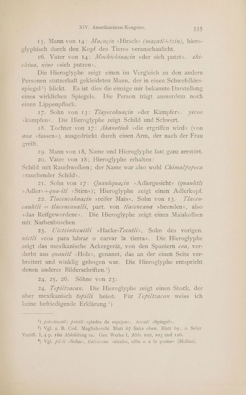 15. Mann von 14: Magacin »Hirsch« (macat!+tzin), hiero- glyphisch durch den Kopf des Tieres veranschaulicht. 16. Vater von 14: Mochichiuagin »der sich putzte. chr- chiua, nino »sich putzen«. Die Hieroglyphe zeigt einen im Vergleich zu den andern Personen stutzerhaft gekleideten Mann, der in einen Schwefelkies- spiegel!) blickt. Es ist dies die einzige mir bekannte Darstellung eines wirklichen Spiegels. Die Person trägt ausserdem noch einen Lippenpflock. 17. Sohn von 13: Tl/ayecohuagin »der Kämpfer«. yecoa »kämpfen«. Die Hieroglyphe zeigt Schild und Schwert. 18. Tochter von 17: Ahanotiuh »die ergriffen wird« (von ana »fassen«), ausgedrückt durch einen Arm, der nach der Frau greift. 19. Mann von 18, Name und Hieroglyphe fast ganz zerstört. 20. Vater von 18; Hieroglyphe erhalten: Schild mit Rauchwolken; der Name war also wohl Chrimalpopoca »rauchender Schild«. 21. Sohn von 17: Quauhquagin »Adlergesicht«e (guauhtlı » Adler«+gua-ztl! »Stirn«); Hieroglyphe zeigt einen Adlerkopf. 22. Tlacencahuagin »reifer Mais«, Sohn von 13. Tlacen- cauhtli = Hacencaualli, part. von Hacencaua »beenden«, also »das Reifgewordene«. Die Hieroglyphe zeigt einen Maiskolben mit Narbenbüschen. 23. ÜUilctzintecutli »Hacke-Zecutli«e, Sohn des vorigen. uictli »coa para labrar o carvar la tierra«. Die Hieroglyphe zeigt das mexikanische Ackergerät, von den Spaniern coa, ver- derbt aus gxaurt! »Holz«, genannt, das an der einen Seite ver- breitert und winklig gebogen war. Die Hieroglyphe entspricht denen anderer Bilderschriften.”) 24, 25, 26. Söhne von 22: 24. Tepiltzacan. Die Hieroglyphe zeigt einen Stock, der aber mexikanisch Zopz//! heisst. Für Tepzltsacan weiss ich keine befriedigende Erklärung.”) 1) petz-tezcatl,; petztli »piedra de espejos«. Zezcatl »Spiegelc. 2) Vgl. z. B. Cod. Magliabecchi Blatt 67 links oben, Blatt 69; s. Seler Veröff. I, 4 p. 160 Abbildung aa. Ges. Werke I, Abb. 102, 103 und 126. 8) Vgl. fl. »Sohn«, Hatzaccan »alcabo, alfın o a la postre« (Molina).