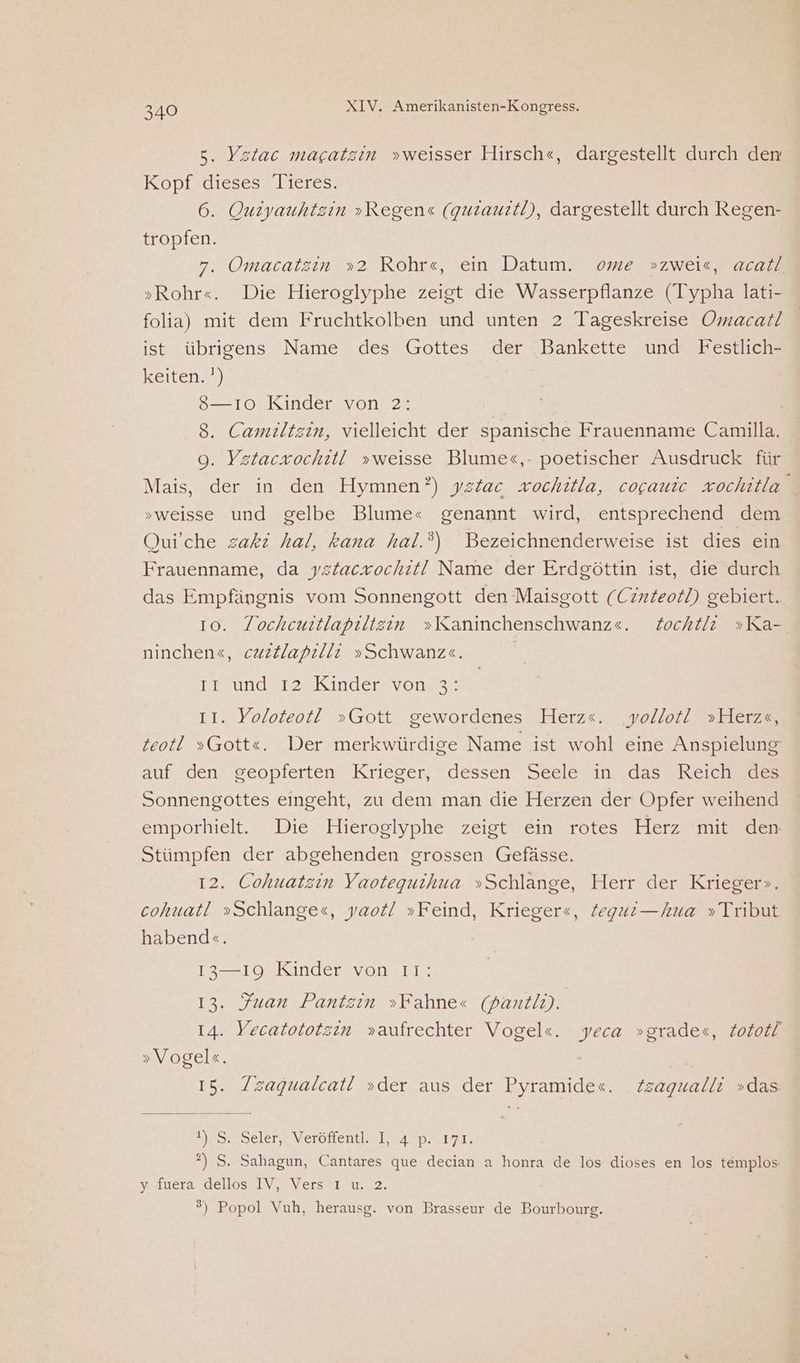 5. Ystac magatzin »weisser Hirsch«, dargestellt durch den Kopt Uleses; Meres 6. Ouiyauhtzin »Regen« (quiaurtl), dargestellt durch Regen- tropfen. 7. Omacatzin »2 Rohr«, ein Datum. ome »zwei«, acatl »Rohr«. Die Hieroglyphe zeigt die Wasserpflanze (Typha lati- folia) mit dem Fruchtkolben und unten 2 Tageskreise Omacat! ist übrigens Name des Gottes der Bankette und Festlich- keiten. ') 8—ıo Kinder von 2: 8. Camiltzin, vielleicht der spanische Frauenname Camilla. 9. Yztaczochitl »weisse Blume«,- poetischer Ausdruck für Mais, der in den Hymnen?) ystac vochitla, cogauic zochitla _ »weisse und gelbe Blume« genannt wird, entsprechend dem Quiche zakr hal, kana hal.?) Bezeichnenderweise ist dies ein Frauenname, da ystacrochıt! Name der Erdgöttin ist, die durch das Empfängnis vom Sonnengott den Maisgott (Cinteotl) gebiert. 10. Tochcuitlapilizin »Kaninchenschwanz«e. Zochtli »Ka-. ninchene, cuzllapılli »Schwanz«. Prsund 724Kınderrvonss; II. Yoloteot! »Gott gewordenes Herz«. ‚yollot! »Herzs, teotl »Gott<«. Der merkwürdige Name ist wohl eine Anspielung auf den geopterten. Krieger, dessen :Seelein das Reichree Sonnengottes eingeht, zu dem man die Herzen der Opfer weihend emporhielt. Die Hieroglyphe zeigt ein rotes Herz mit den Stümpfen der abgehenden grossen Gefässe. 12. Cohuatzin Yaoteguihua »Schlange, Herr der Krieger». cohuatl »Schlange«s, yaot! »Feind, Krieger«, Zegui—hua »Tribut habend«. 13—19 Kinder von 11: 13. Juan Pantzin »Fahne« (pantli). 14. Yecatototzin »aufrechter Vogel«. yeca »grade«, Zototl »Vogel«. | 15. /zagualcat! »der aus der Pyramide«. Zsagualli »das u. Selerg Verötfentl..l, 4 p> var, ?) S. Sahagun, Cantares que decian a honra de los dioses en los templos Mluera, delms/V #Versat 1.0.2, °) Popol Vuh, herausg. von Brasseur de Bourbourg.
