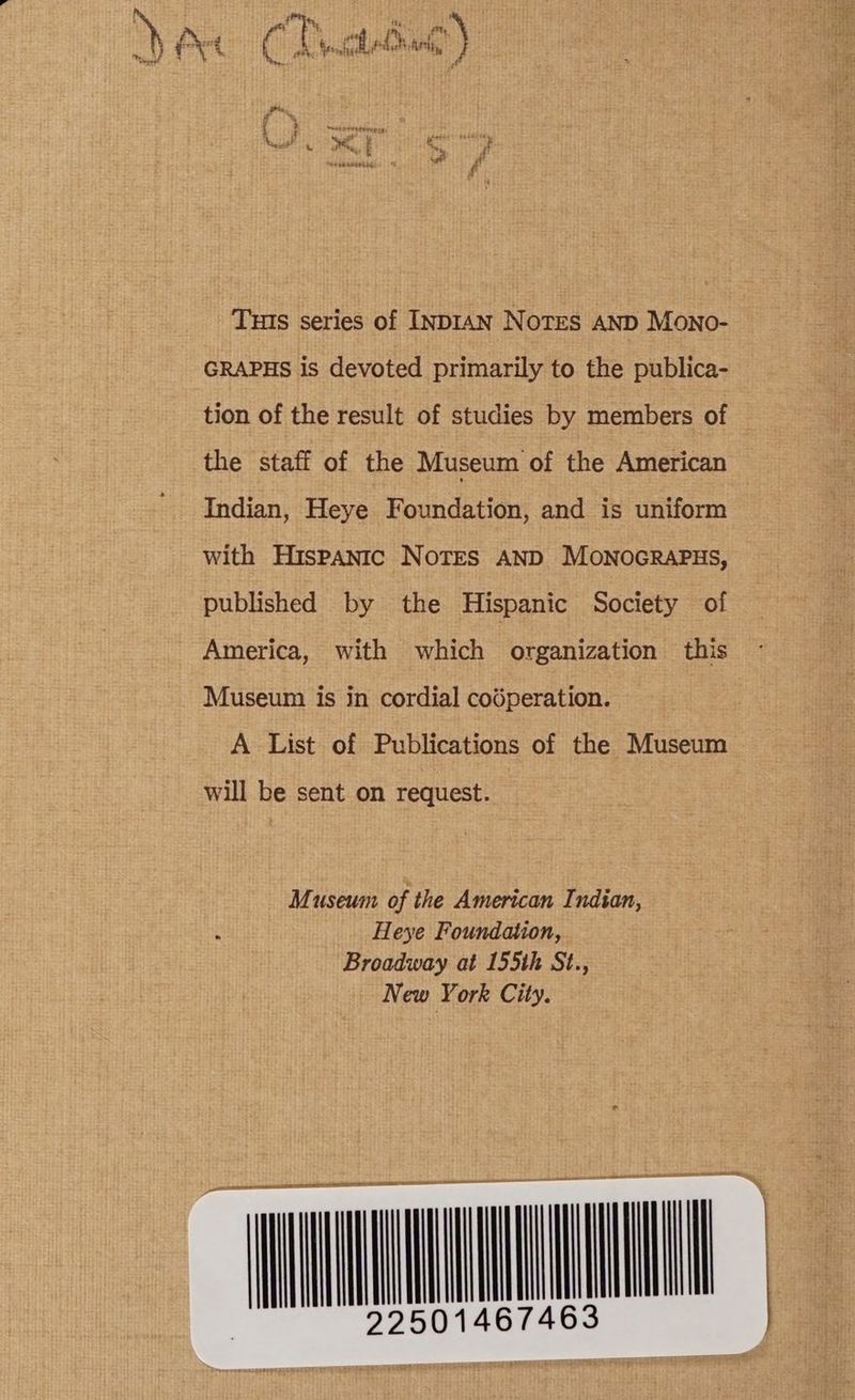 Tus series of INDIAN NoTES AND Mono- GRAPHS is devoted primarily to the publica- tion of the result of studies by members of the staff of the Museum of the American Indian, Heye Foundation, and is uniform with Hispanic Notes AND MONOGRAPHS, published by the Hispanic Society of America, with which organization this Museum is in cordial codperation. A List of Publications of the Museum will be sent on request.