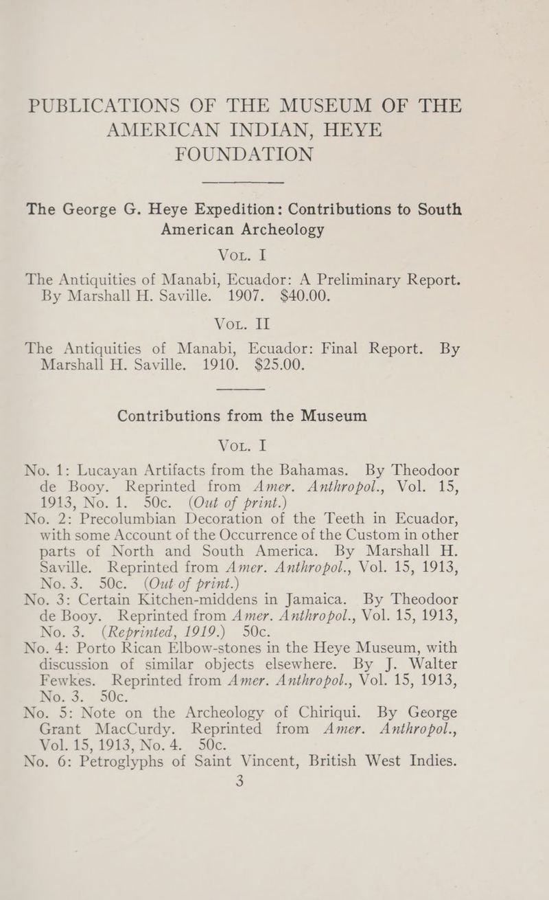 PUBLICATIONS OF THE MUSEUM OF THE AMERICAN INDIAN, HEYE FOUNDATION The George G. Heye Expedition: Contributions to South American Archeology Vor. I The Antiquities of Manabi, Ecuador: A Preliminary Report. By Marshall H. Saville. 1907. $40.00. Vou. il The Antiquities of Manabi, Ecuador: Final Report. By Marshall H. Saville. 1910. $25.00. Contributions from the Museum Vor. I No. 1: Lucayan Artifacts from the Bahamas. By Theodoor de Booy. Reprinted from Amer. Anthropol., Vol. 15, 1913, No. 1. 50c. (Out of print.) No. 2: Precolumbian Decoration of the Teeth in Ecuador, with some Account of the Occurrence of the Custom in other parts of North and South America. By Marshall H. Saville. Reprinted from Amer. Anthropol., Vol. 15, 1913, No.3. 50c. (Out-of print.) No. 3: Certain Kitchen-middens in Jamaica. By Theodoor de Booy. Reprinted from Amer. Anthropol., Vol. 15, 1913, No. 3. (Reprinted, 1919.) 50c. No. 4: Porto Rican Elbow-stones in the Heye Museum, with discussion of similar objects elsewhere. By J. Walter Fewkes. Reprinted from Amer. Anthropol., Vol. 15, 1913, Ne. 3. 50c. No. 5: Note on the Archeology of Chiriqui. By George Grant MacCurdy. Reprinted from Amer. Anthropol., Vol. 15, 1913, No. 4. 50c. No. 6: Petroglyphs of Saint Vincent, British West Indies.