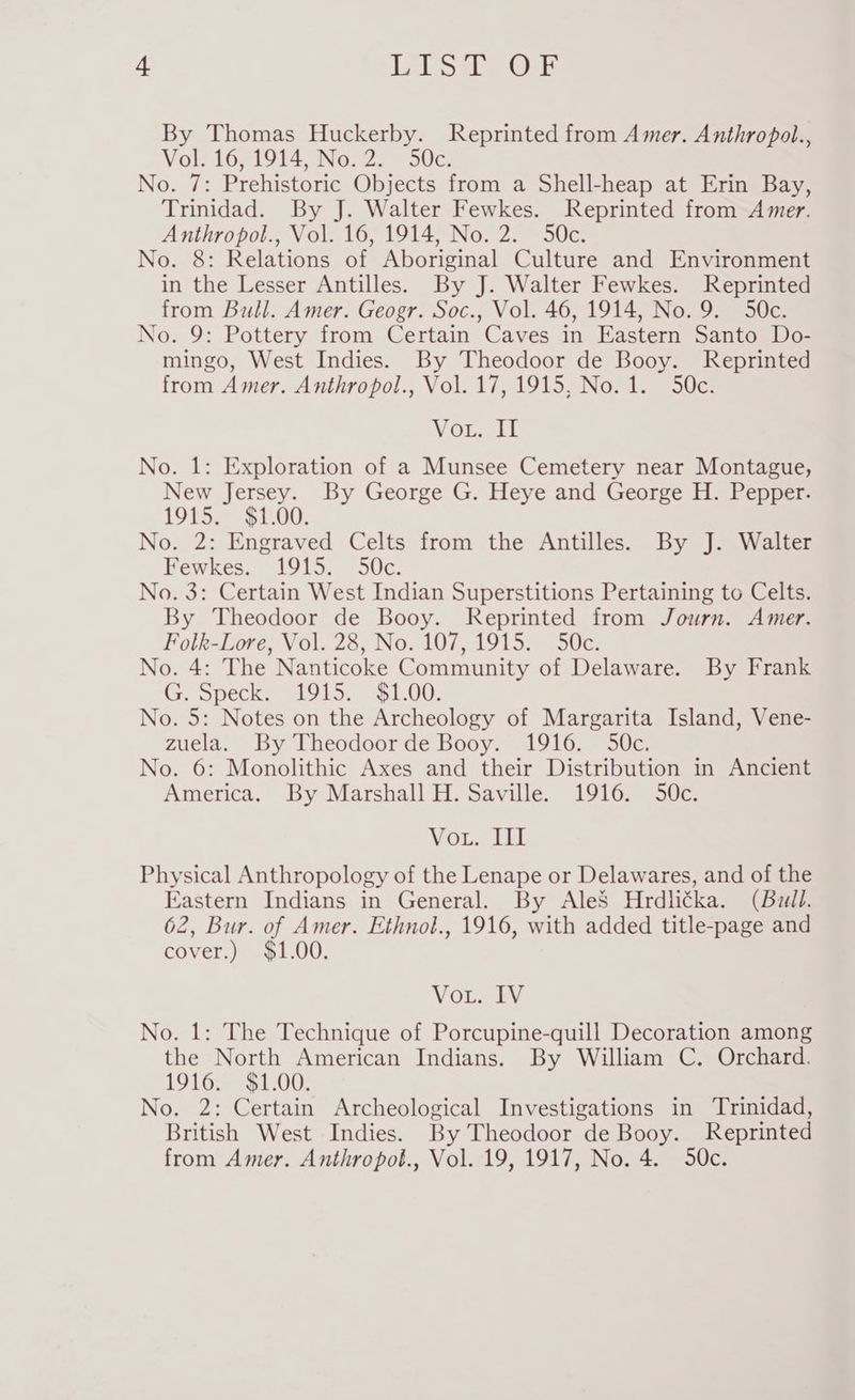 + LIST OF By Thomas Huckerby. Reprinted from Amer. Anthropol., Vol. 16, 1914, No. 2. 50c. No. 7: Prehistoric Objects from a Shell-heap at Erin Bay, Trinidad. By J. Walter Fewkes. Reprinted from Amer. Anthropol., Vol. 16, 1914, No. 2. 50c. No. 8: Relations of Aboriginal Culture and Environment in the Lesser Antilles. By J. Walter Fewkes. Reprinted from Bull. Amer. Geogr. Soc., Vol. 46, 1914, No. 9. 50c. No. 9: Pottery from Certain Caves in Eastern Santo Do- mingo, West Indies. By Theodoor de Booy. Reprinted from Amer. Anthropol., Vol. 17, 1915, No. 1. 50c. Vous il No. 1: Exploration of a Munsee Cemetery near Montague, New Jersey. By George G. Heye and George H. Pepper. 1915. $1.00. No. 2: Engraved Celts from the Antilles. By J. Walter Fewkes. 1915. 50c. No. 3: Certain West Indian Superstitions Pertaining to Celts. By Theodoor de Booy. Reprinted from Journ. Amer. Folk-Lore, Vol. 28, No. 107, 1915. 50c. No. 4: The Nanticoke Community of Delaware. By Frank G. Speck. 1915. $1.00. No. 5: Notes on the Archeology of Margarita Island, Vene- zuela. By Theodoor de Booy. 1916. 50c. No. 6: Monolithic Axes and their Distribution in Ancient America. By Marshall H. Saville. 1916. 50c. VOLe acl Physical Anthropology of the Lenape or Delawares, and of the Eastern Indians in General. By AleS Hrdlicka. (Bull. 62, Bur. of Amer. Ethnol., 1916, with added title-page and cover.) $1.00. Vout. IV No. 1: The Technique of Porcupine-quill Decoration among the North American Indians. By William C. Orchard. 1916. $1.00. No. 2: Certain Archeological Investigations in Trinidad, British West Indies. By Theodoor de Booy. Reprinted