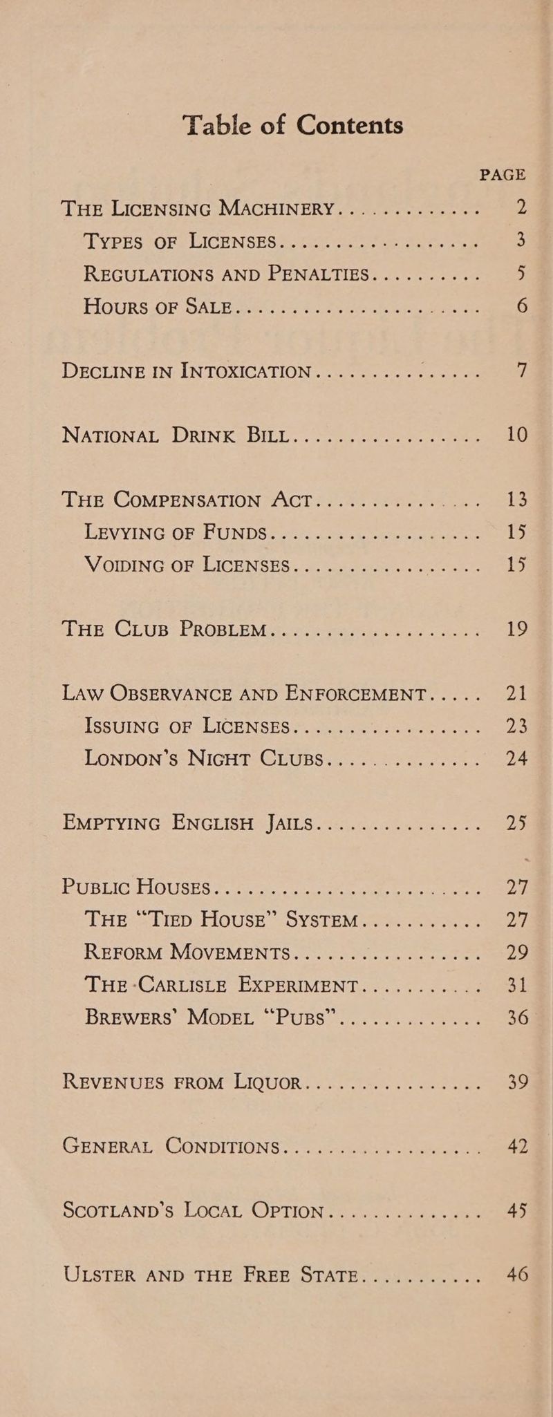 Table of Contents THE LICENSING MACHINERY............- TVPESIOR? LICENSES ccfae as eat oe REGULATIONS AND PENALTIES.........- EIGURS OF DALE 2.635 8 epee ae Whe ee oe DECLINE IN INTOXICATION.......... a a NATIONAL (DORINESDILL .. toh oe eee ‘Tre COMPENSATION SACT 22 ee eee REVVINGOERS UNDGtoy se ee ee eee \OMDIN GO Rel ICRNSES. terme eee SHE: CLUB? PROBLEMLS.. 2 toes ees LAW OBSERVANCE AND ENFORCEMENT..... LSEUING OF VLICENSES ccs ine hae a LONDON S“ NIGHT GEUBSi. = 5 oe ek CMPTYING ENGLISH SIAILS :3eas00ne 6 ee BPUSUIG HOUSES ©. 3s. ee ee eee HES: LIED FiOUSE -OVSTEM ake ree RRFORM-IMOVEMENTS...o. 20. 0. 0s ork THE -CARLISLE EXPERIMENT........... BREWERS’ MODEL °° PUBS 0... 2. aooe ees REVENUES EROM LIQUOR: +5. be a See GENERAL CONDITIONS eee ee