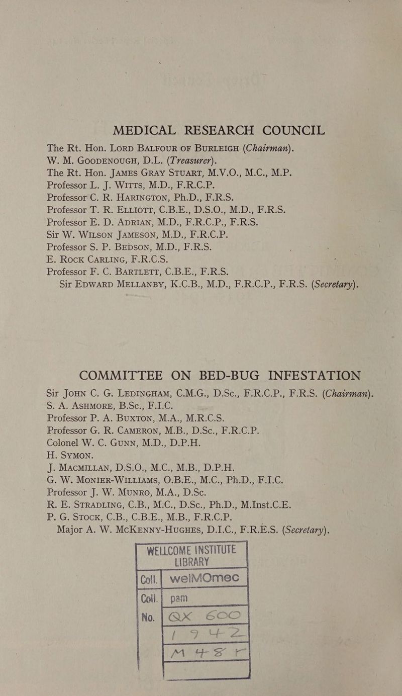 MEDICAL RESEARCH COUNCIL The Rt. Hon. Lorp BALFOUR OF BURLEIGH (Chatrman). W. M. GoopENouGH, D.L. (Treasurer). The Rt. Hon. JAMES GRAY STUART, M.V.O., M.C., M.P. Professor L. J. Witts, M.D., F.R.C.P. Professor C. R. HARINGTON, Ph.D., F.R.S. Professor T. R. ELLioTtT, C.B.E., D.S.O., M.D., F.R.S. Professor E. D. ADRIAN, M.D., F.R.C.P., F.R.S. Sir W. WILSON JAMESON, M.D., F.R.C.P. Professor S. P. BEDSON, M.D., F.R.S. E. Rock CARLING, F.R.C.S. Professor F. C. BARTLETT, C.B.E., F.R.S. Sir EDWARD MELLANBY, K.C.B., M.D., F.R.C.P., F.R.S. (Secretary). COMMITTEE ON BED-BUG INFESTATION sir JoHN C. G. LEDINGHAM, C.M.G., D.Sc., F.R.C.P., F.R.S. (Chairman). S. A. ASHMORE, B.Sc., F.I.C. Professor P. A. Buxton, M.A., M.R.C.S. Professor G. R. CAMERON, M.B., D.Sc., F.R.C.P. Colonel W. C. Gunn, M.D., D.P.H. H. SYMON. J. MAcMILLAN, D.S.O., M.C., M.B., D.P.H. G. W. MonriER-WILLIAMS, O.B.E., M.C., Ph.D., F.I.C. Professor J. W. Munro, M.A., D.Sc. hk. E..\STRADLING; (iB. MiC., DSc., PRD) Moinstia PAG STOCK 70.6 9CB MiB ae er Major A. W. McKenny-Hucues, D.I.C., F.R.ES. (Secretary). WELLCOME INSTITUTE LIBRARY