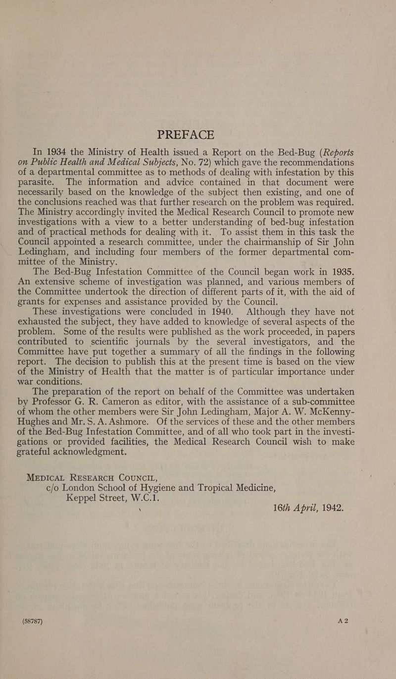 PREFACE In 1934 the Ministry of Health issued a Report on the Bed-Bug (Reports on Public Health and Medical Subjects, No. 72) which gave the recommendations of a departmental committee as to methods of dealing with infestation by this parasite. The information and advice contained in that document were necessarily based on the knowledge of the subject then existing, and one of the conclusions reached was that further research on the problem was required. The Ministry accordingly invited the Medical Research Council to promote new investigations with a view to a better understanding of bed-bug infestation and of practical methods for dealing with it. To assist them in this task the Council appointed a research committee, under the chairmanship of Sir John Ledingham, and including four members of the former departmental com- mittee of the Ministry. | The Bed-Bug Infestation Committee of the Council began work in 1935. An extensive scheme of investigation was planned, and various members of the Committee undertook the direction of different parts of it, with the aid of grants for expenses and assistance provided by the Council. These investigations were concluded in 1940. Although they have not — exhausted the subject, they have added to knowledge of several aspects of the problem. Some of the results were published as the work proceeded, in papers contributed to scientific journals by the several investigators, and the Committee have put together a summary of all the findings in the following report. The decision to publish this at the present time is based on the view of the Ministry of Health that the matter is of particular importance under war conditions. The preparation of the report on behalf of the Committee was undertaken by Professor G. R. Cameron as editor, with the assistance of a sub-committee of whom the other members were Sir John Ledingham, Major A. W. McKenny- Hughes and Mr.S.A.Ashmore. Of the services of these and the other members of the Bed-Bug Infestation Committee, and of all who took part in the investi- gations or provided facilities, the Medical Research Council wish to make grateful acknowledgment. MEDICAL RESEARCH COUNCIL, c/o London School of Hygiene and Tropical Medicine, Keppel Street, W.C.1. \ 16th April, 1942. (58787) A2
