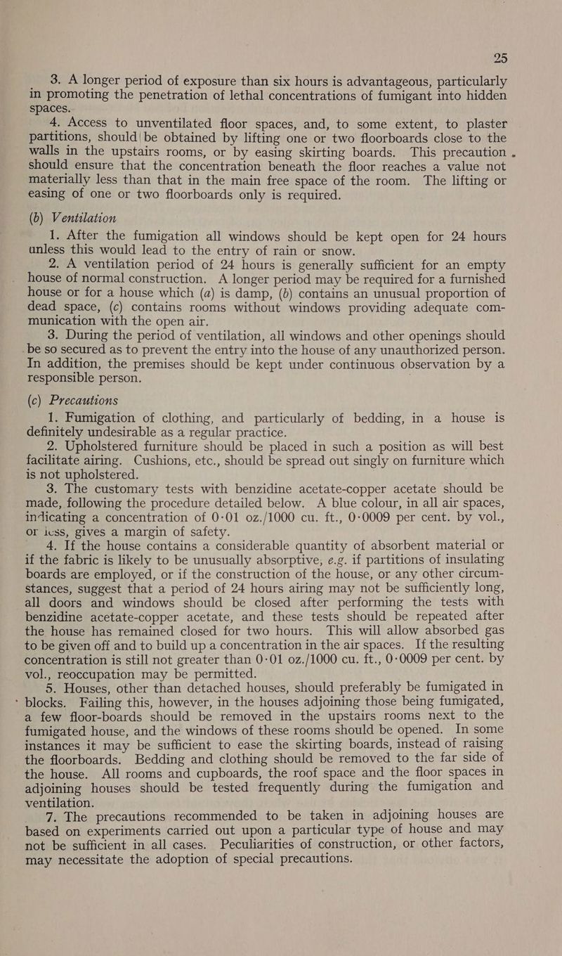 __ 3. A longer period of exposure than six hours is advantageous, particularly in promoting the penetration of lethal concentrations of fumigant into hidden spaces. 4, Access to unventilated floor spaces, and, to some extent, to plaster partitions, should'be obtained by lifting one or two floorboards close to the walls in the upstairs rooms, or by easing skirting boards. This precaution should ensure that the concentration beneath the floor reaches a value not materially less than that in the main free space of the room. The lifting or easing of one or two floorboards only is required. (b) Ventilation 1. After the fumigation all windows should be kept open for 24 hours unless this would lead to the entry of rain or snow. 2. A ventilation period of 24 hours is generally sufficient for an empty house of normal construction. A longer period may be required for a furnished house or for a house which (a) is damp, (b) contains an unusual proportion of dead space, (c) contains rooms without windows providing adequate com- munication with the open air. 3. During the period of ventilation, all windows and other openings should _be so secured as to prevent the entry into the house of any unauthorized person. In addition, the premises should be kept under continuous observation by a responsible person. | (c) Precautions 1. Fumigation of clothing, and particularly of bedding, in a house is definitely undesirable as a regular practice. 2. Upholstered furniture should be placed in such a position as will best facilitate airing. Cushions, etc., should be spread out singly on furniture which is not upholstered. 3. The customary tests with benzidine acetate-copper acetate should be made, following the procedure detailed below. A blue colour, in all air spaces, indicating a concentration of 0-01 oz./1000 cu. ft., 0-0009 per cent. by vol., Or ivss, gives a margin of safety. _ 4. If the house contains a considerable quantity of absorbent material or if the fabric is likely to be unusually absorptive, e.g. if partitions of insulating boards are employed, or if the construction of the house, or any other circum- stances, suggest that a period of 24 hours airing may not be sufficiently long, all doors and windows should be closed after performing the tests with benzidine acetate-copper acetate, and these tests should be repeated after the house has remained closed for two hours. This will allow absorbed gas to be given off and to build up a concentration in the air spaces. If the resulting concentration is still not greater than 0-01 0z./1000 cu. ft., 0-0009 per cent. by vol., reoccupation may be permitted. 5. Houses, other than detached houses, should preferably be fumigated in ‘ blocks. Failing this, however, in the houses adjoining those being fumigated, a few floor-boards should be removed in the upstairs rooms next to the fumigated house, and the windows of these rooms should be opened. In some instances it may be sufficient to ease the skirting boards, instead of raising the floorboards. Bedding and clothing should be removed to the far side of the house. All rooms and cupboards, the roof space and the floor spaces in adjoining houses should be tested frequently during the fumigation and ventilation. 7. The precautions recommended to be taken in adjoining houses are based on experiments carried out upon a particular type of house and may not be sufficient in all cases. Peculiarities of construction, or other factors, may necessitate the adoption of special precautions.