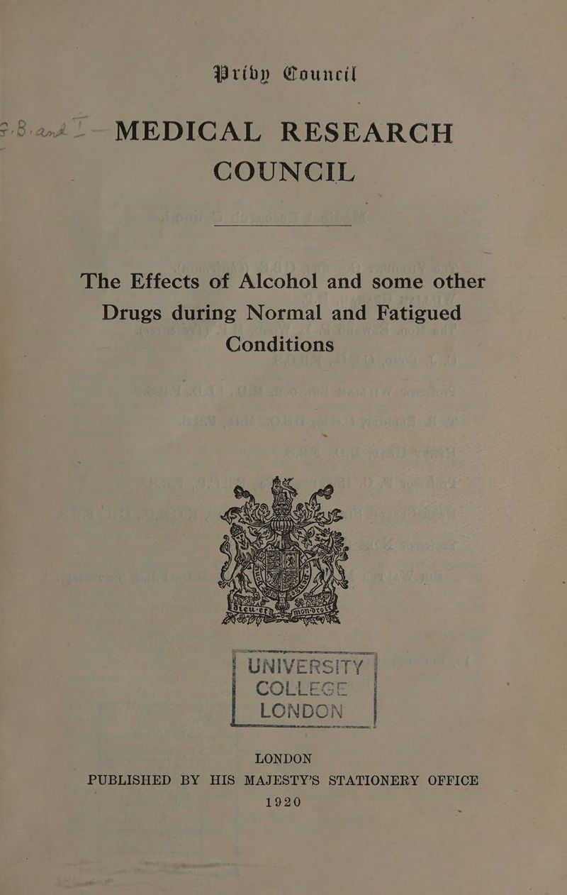 Priby Council MEDICAL RESEARCH COUNCIL The Effects of Alcohol and some other Drugs during Normal and Fatigued UNIVERSITY | COLLEGE: | LONDON OTE, LONDON PUBLISHED BY HIS MAJESTY’S STATIONERY OFFICE 1920