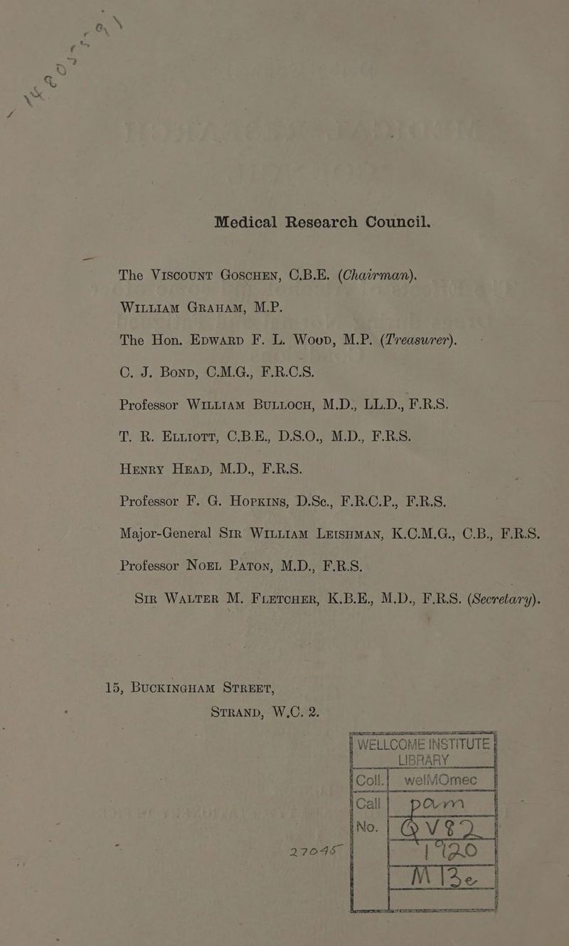 Medical Research Council. The Viscount GoscHEN, C.B.E. (Chavrman). WILLIAM GraHAm, M.P. The Hon. Epwarp F. L. Wouo, M.P. (Treasurer). ©. J. Bonn, C.M.G., F.R.CS. Professor W1iLLIAM BuLuiocu, M.D., LL.D., F.R.S. T. R. Ex.iort, C.B.E., D.S.0., M.D., F.B.S. Henry Heap, M.D., F.R.S. Professor F. G. Hopkins, D.Sec., F.R.C.P., F.R.S. Major-General Str WinLiam Letsuyman, K.C.M.G., C.B., F.R.S. Professor NoEL Paton, M.D., F.R.S. Str WALTER M. Fietcuer, K.B.E., M.D., F.R.S. (Secretary). 15, BUCKINGHAM STREET, STRAND, W.C. 2. WELLCOME INSTITUTE LIBRARY welliOmec 27045