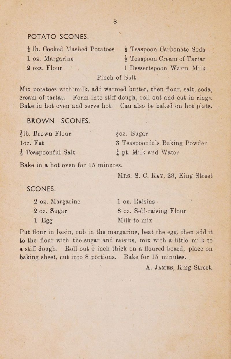 POTATO SCONES. + lb. Cooked Mashed Potatoes 4 Teaspoon Carbonate Soda 1 oz. Margarine 4 Teaspoon Cream of Tartar 2 ozs. Flour 1 Dessertspoon Warm Milk Pinch of Salt Mix potatoes with’milk, add warmed butter, then fiour, salt, soda, cream of tartar. Form into stiff dough, roll out and cut in rings. Bake in hot oven and serve hot. Can also be baked on hot plate. BROWN SCONES. 4lb. Brown Flour soz. Sugar loz. Fat 8 Teaspoonfuls Baking Powder 4+ Teaspoonful Salt + pt. Milk and Water | Bake in a hot oven for 15 minutes. Mrs. S. C. Kay, 28, King Street SCONES. 2 oz. Margarine 1 ox. Raisins . 2 oz. Sugar 8 oz. Self-raising Flour 1 Egg Milk to mix Put flour in basin, rub in the margarine, beat the egg, then add it to the flour with the sugar and raisins, mix with a little milk to a stiff dough. Roll out ¢ inch thick on a floured board, place on baking sheet, cut into 8 portions. Bake for 15 minutes. A. JamgEs, King Street.