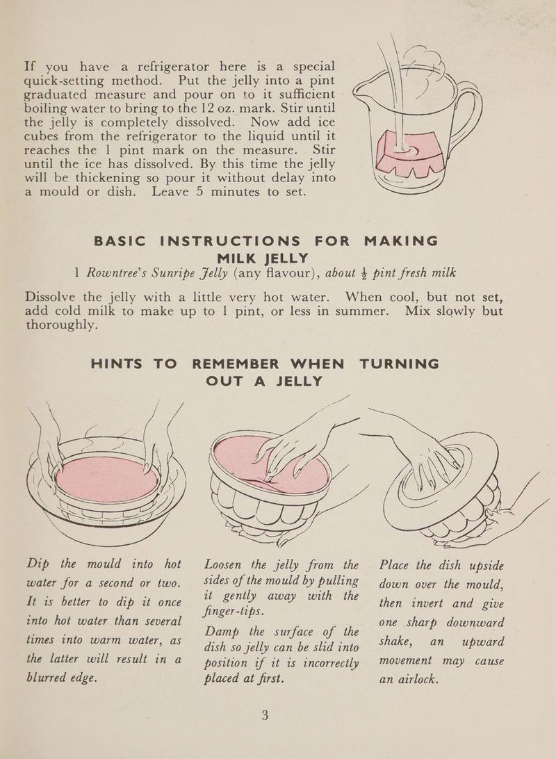 If you have a refrigerator here is a special quick-setting method. Put the jelly into a pint graduated measure and pour on to it sufficient boiling water to bring to the 12 oz. mark. Stir until the jelly is completely dissolved. Now add ice cubes from the refrigerator to the liquid until it reaches the | pint mark on the measure. Stir until the ice has dissolved. By this time the jelly will be thickening so pour it without delay into a mould or dish. Leave 5 minutes to set. BASIC INSTRUCTIONS FOR MAKING MILK JELLY 1 Rowntree’s Sunripe Jelly (any flavour), about 4 pint fresh milk Dissolve the jelly with a little very hot water. When cool, but not set, add cold milk to make up to 1 pint, or less in summer. Mix slowly but thoroughly. HINTS TO REMEMBER WHEN TURNING OUT A JELLY Dip the mould into hot Loosen the jelly from the Place the dish upside water for a second or two. _Stdes of the mould by pulling down over the mould, It is better to dip it once e Ben ESS finger-tips. co oe ere one sharp downward dish so jelly can be slid into shake,” an upward the latter will result in a position if it is incorrectly movement may cause blurred edge. placed at first. an airlock. then invert and give into hot water than several times into warm water, as