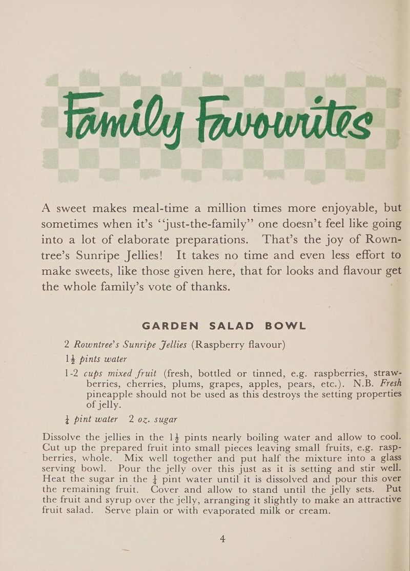 A sweet makes meal-time a million times more enjoyable, but sometimes when it’s ‘‘just-the-family”’ one doesn’t feel like going into a lot of elaborate preparations. That’s the joy of Rown- tree’s Sunripe Jellies! It takes no time and even less effort to make sweets, like those given here, that for looks and flavour get the whole family’s vote of thanks. 4 GARDEN SALAD BOWL 2 Rowntree’s Sunripe Jellies (Raspberry flavour) 1} pints water 1-2 cups mixed fruit (fresh, bottled or tinned, e.g. raspberries, straw- berries, cherries, plums, grapes, apples, pears, etc.). N.B. Fresh pineapple should not be used as this destroys the setting properties of jelly. + pint water 2 oz. sugar Dissolve the jellies in the 1} pints nearly boiling water and allow to cool. Cut up the prepared fruit into small pieces leaving small fruits, e.g. rasp- berries, whole. Mix well together and put half the mixture into a glass serving bowl. Pour the jelly over this just as it is setting and stir well. Heat the sugar in the } pint water until it is dissolved and pour this over the remaining fruit. Cover and allow to stand until the jelly sets. Put the fruit and syrup over the jelly, arranging it slightly to make an attractive fruit salad. Serve plain or with evaporated milk or cream.
