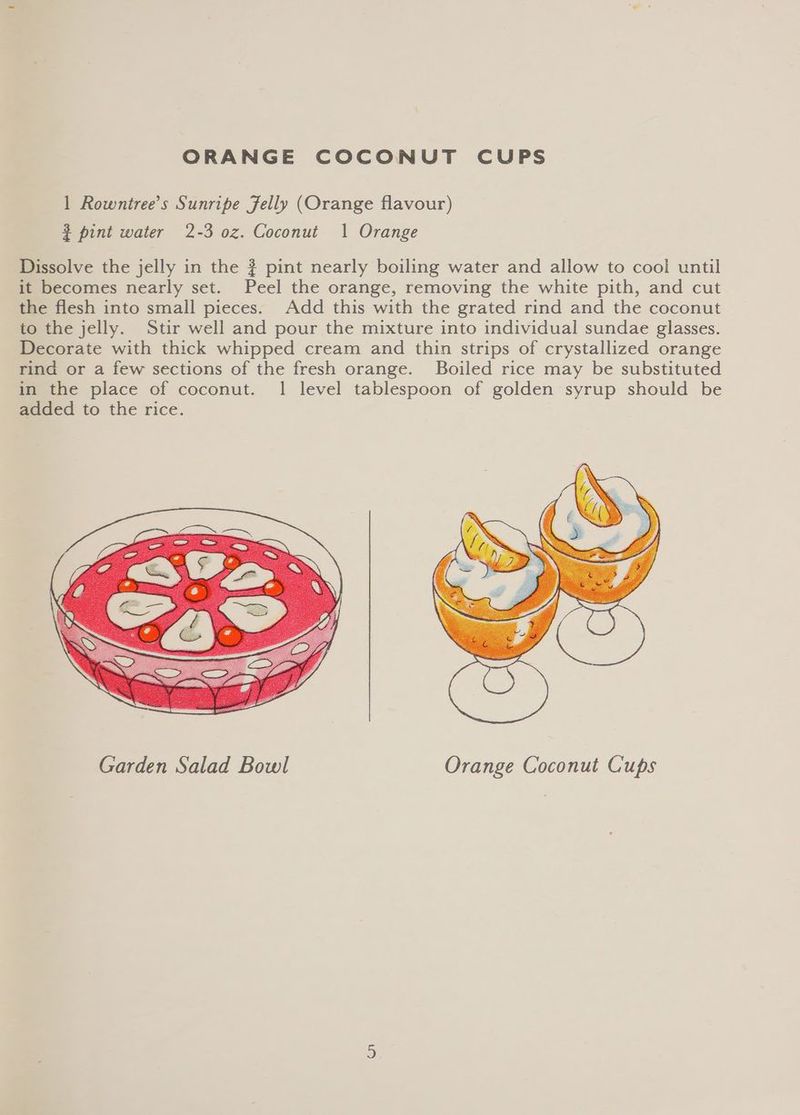 ORANGE COCONUT CUPS 1 Rowntree’s Sunripe Jelly (Orange flavour) 3 pint water 2-3 oz. Coconut 1 Orange Dissolve the jelly in the ? pint nearly boiling water and allow to cool until it becomes nearly set. Peel the orange, removing the white pith, and cut the flesh into small pieces. Add this with the grated rind and the coconut to the jelly. Stir well and pour the mixture into individual sundae glasses. Decorate with thick whipped cream and thin strips of crystallized orange rind or a few sections of the fresh orange. Boiled rice may be substituted in the place of coconut. 1 level tablespoon of golden syrup should be added to the rice. Garden Salad Bowl Orange Coconut Cups