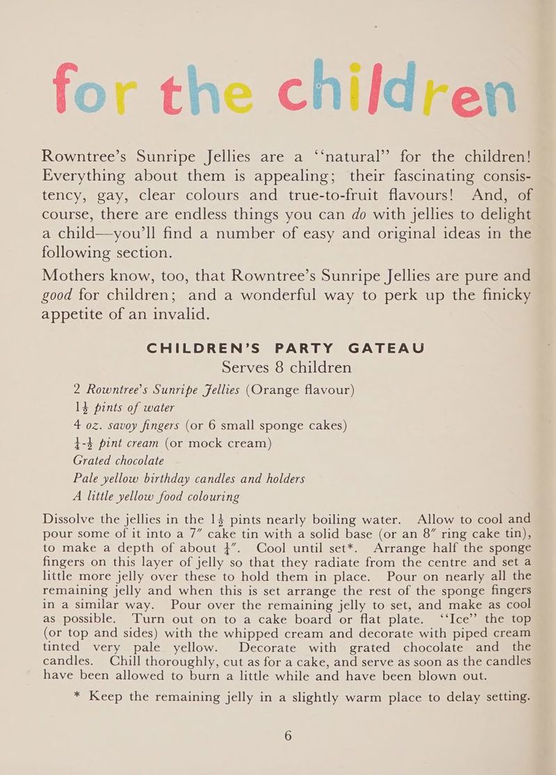 for the children Rowntree’s Sunripe Jellies are a ‘“‘natural’ for the children! Everything about them is appealing; their fascinating consis- tency, gay, clear colours and true-to-fruit flavours! And, of course, there are endless things you can do with jellies to delight a child—you’ll find a number of easy and original ideas in the following section. Mothers know, too, that Rowntree’s Sunripe Jellies are pure and good for children; and a wonderful way to perk up the finicky appetite of an invalid. CHILDREN’S PARTY GATEAU Serves 8 children 2 Rowntree’s Sunripe Jellies (Orange flavour) 3 pints of water 4 oz. savoy fingers (or 6 small sponge cakes) $-4 pint cream (or mock cream) Grated chocolate Pale yellow birthday candles and holders A little yellow food colouring Dissolve the jellies in the 14 pints nearly boiling water. Allow to cool and pour some of it into a 7” cake tin with a solid base (or an 8” ring cake tin), to make a depth of about 4”. Cool until set*. Arrange half the sponge fingers on this layer of jelly so that they radiate from the centre and set a little more jelly over these to hold them in place. Pour on nearly all the remaining jelly and when this is set arrange the rest of the sponge fingers in a similar way. Pour over the remaining jelly to set, and make as cool as possible. Turn out on to a cake board or flat plate. ‘‘Ice’’ the top (or top and sides) with the whipped cream and decorate with piped cream tinted very pale yellow. Decorate with grated chocolate and the candles. Chill thoroughly, cut as for a cake, and serve as soon as the candles have been allowed to burn a little while and have been blown out. * Keep the remaining jelly in a slightly warm place to delay setting.