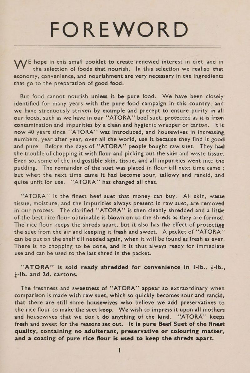 FOREWORD WE hope in this small booklet to create renewed interest in diet and in the selection of foods that nourish. In this selection we realise that economy, convenience, and nourishment are very necessary in the ingredients that go to the preparation of good food. But food cannot nourish unless it be pure food. We have been closely identified for many years with the pure food campaign in this country, and we have strenuously striven by example and precept to ensure purity in alli our foods, such as we have in our ‘‘ATORA”’ beef suet, protected as it is from contamination and impurities by a clean and hygienic wrapper or carton. It is now 40 years since ‘‘ATORA”’ was introduced, and housewives in increasing numbers, year after year, over all the world, use it because they find it good and pure. Before the days of “‘ATORA’’ people bought raw suet. They had the trouble of chopping it with flour and picking out the skin and waste tissue. Even so, some of the indigestible skin, tissue, and all impurities went into the pudding. The remainder of the suet was placed in flour till next time came ; but when the next time came it had become sour, tallowy and rancid, and quite unfit for use. ‘‘ATORA”’ has changed al! that. ““ATORA””’ is the finest beef suet that money can buy. All skin, wasze tissue, moisture, and the impurities always present in raw suet, are removed in our process. The clarified ‘‘ATORA’’ is then cleanly shredded and a little of the best rice flour obtainable is blown on to the shreds as they are formed. The rice flour keeps the shreds apart, but it also has the effect of protecting the suet from the air and keeping it fresh and sweet. A packet of ‘‘ATORA’”’ can be put on the shelf till needed again, when it wil! be found as fresh as ever. There is no chopping to be done, and it is thus always ready for immediate use and can be used to the last shred in the packet. “ATORA”’ is sold ready shredded for convenience in I-Ib., 34-Ib., ;-Ib. and 2d. cartons. The freshness and sweetness of ‘‘ATORA”’ appear so extraordinary when comparison is made with raw suet, which so quickly becomes sour and rancid, that there are still some housewives who believe we add preservatives to the rice flour to make the suet keep. We wish to impress it upon all mothers and housewives that we don’t do anything of the kind. ‘“‘ATORA”’ keeps fresh and sweet for the reasons set out. It is pure Beef Suet of the finest quality, containing no adulterant, preservative or colouring matter, and a coating of pure rice flour is used to keep the shreds apart.