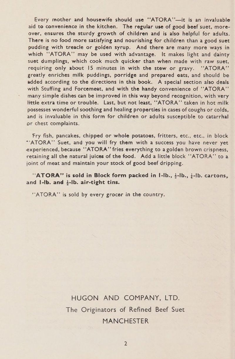 Every mother and housewife should use ‘“ATORA’’—it is an invaluable aid to convenience in the kitchen. The regular use of good beef suet, more- over, ensures the sturdy growth of children and is also helpful for adults. There is no food more satisfying and nourishing for children than a good suet pudding with treacle or golden syrup. And there are many more ways in which “‘ATORA’’ may be used with advantage. It makes light and dainty suet dumplings, which cook much quicker than when made with raw suet, requiring only about 15 minutes in with the stew or gravy. ‘“‘ATORA’’ greatly enriches milk puddings, porridge and prepared oats, and should be added according to the directions in this book. A special section also deals with Stuffing and Forcemeat, and with the handy convenience of ‘“‘ATORA”’ many simple dishes can be improved in this way beyond recognition, with very little extra time or trouble. Last, but not least, ““ATORA”’ taken in hot milk possesses wonderful soothing and healing properties in cases of coughs or colds, and is invaluable in this form for children or adults susceptible to catarrhal or chest complaints. Fry fish, pancakes, chipped or whole potatoes, fritters, etc., etc., in block “‘ATORA’”’ Suet, and you will fry them with a success you have never yet experienced, because ‘‘ATORA’”’ fries everything to a golden brown crispness, retaining all the natural juices of the food. Add a little block ‘“‘“ATORA”’ toa joint of meat and maintain your stock of good beef dripping. “ATORA”? is sold in Block form packed in I-lb., 4-lb., 4-lb. cartons, and |-lb. and 4-Ib. air-tight tins. ‘‘ATORA”’ is sold by every grocer in the country. HUGON AND COMPANY, LTD. The Originators of Refined Beef Suet MANCHESTER
