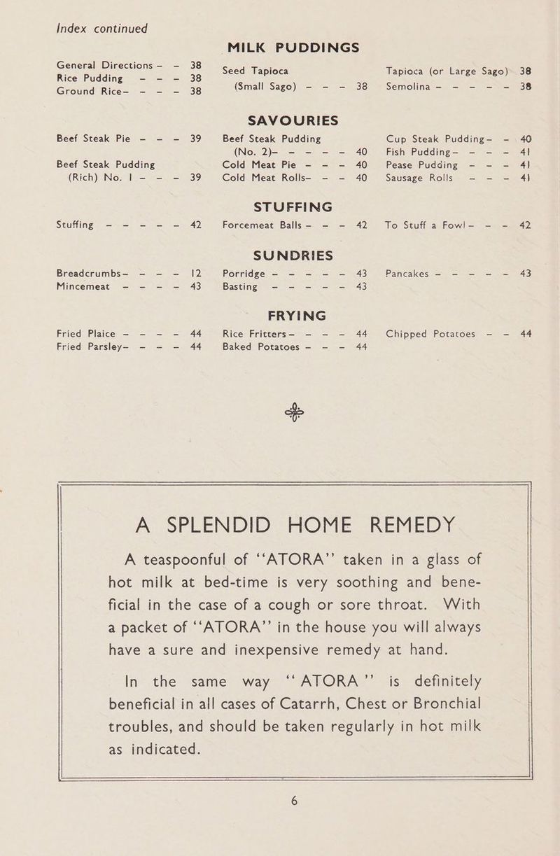 Index continued MILK PUDDINGS General Directions e hguee Seed Tapioca Tapioca (or Large Sago) 38 Rice Pudding - - - 38 ; Grstnd Rice. ea 8 (Small Sago) - - - 38 Semolina - - - - - 38 SAVOURIES Beef Steak Pie - - - 39 Beef Steak Pudding Cup Steak Pudding-— - . 40 (No. 2)- - - - - 40 Fish Pudding—- - - — 41 Beef Steak Pudding Cold Meat Pie - - - 40 Pease Pudding - - - 4] (Rich) No. | - - = 39 Cold Meat Rolls- - - 40 Sausage Rolls - - - 4) STUFFING Stuffing - - - - - 42 Forcemeat Balls - - - 42 To Stuff a Fowl- - - 42 SUNDRIES Breadcrumbs— - -— —- 12 Porridge - - - —- — 43 Pancakes - - - - - 43 Mincemeat - - - —- 43 Basting - - - — — 43 FRYING Fried Plaice - - - - 44 Rice Fritters- - - - 44 Chipped Potatoes - —- 44 Fried Parsley- - - —- 44 Baked Potatoes - - - 44 A: SPLENDID HOME REMEDY A teaspoonful of ‘“‘ATORA’’ taken in a glass of hot milk at bed-time is very soothing and bene- ficial in the case of a cough or sore throat. With a packet of ““ATORA”’ in the house you will always have a sure and inexpensive remedy at hand. In the same way ‘‘ATORA’’ is definitely beneficial in all cases of Catarrh, Chest or Bronchial troubles, and should be taken regularly in hot milk as indicated.