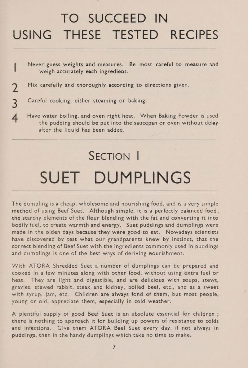 TO SUCCEED IN USING THESE TESTED RECIPES | Never guess weights and measures. Be most careful to measure and weigh accurately each ingredient. Mix carefully and thoroughly according to directions given. Careful cooking, either steaming or baking. WwW NY Have water boiling, and oven right heat. When Baking Powder is used the pudding should be put into the saucepan or oven without delay after the liquid has been added. SECTION | — SUET DUMPLINGS The dumpling is a cheap, wholesome and nourishing food, and is a very simple method of using Beef Suet. Although simple, it is a perfectly balanced food , the starchy elements of the flour blending with the fat and converting it into bodily fuel, to create warmth and energy. Suet puddings and dumplings were made in the olden days because they were good to eat. Nowadays scientists have discovered by test what our grandparents knew by instinct, that the correct blending of Beef Suet with the ingredients commonly used in puddings and dumplings is one of the best ways of deriving nourishment. With ATORA Shredded Suet a number of dumplings can be prepared and cooked in a few minutes along with other food, without using extra fuel or heat. They are light and digestible, and are delicious with soups, stews, gravies, stewed rabbit, steak and kidney, boiled beef, etc., and as a sweet with syrup, jam, etc. Children are always fond of them, but most people, young or old, appreciate them, especially in cold weather. A plentiful supply of good Beef Suet is an absolute essential for children ; there is nothing to approach it for building up powers of resistance to colds and infections. Give them ATORA Beef Suet every day, if not always in puddings, then in the handy dumplings which take no time to make. Fé