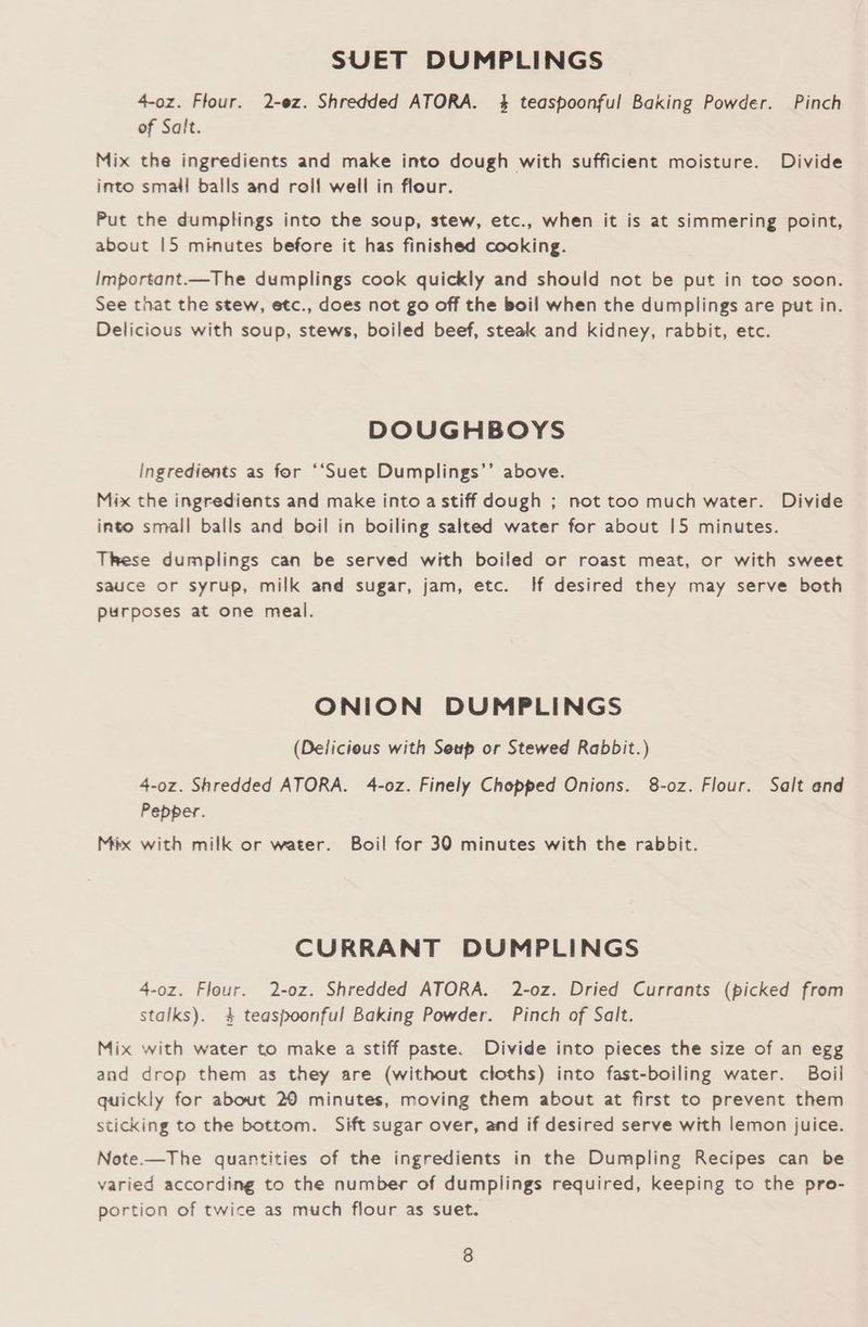 SUET DUMPLINGS 4-oz. Flour. 2-ez. Shredded ATORA. 4 teaspoonful Baking Powder. Pinch of Salt. Mix the ingredients and make into dough with sufficient moisture. Divide into small balls and roll well in flour. Put the dumplings into the soup, stew, etc., when it is at simmering point, about |5 minutes before it has finished cooking. Important.—The dumplings cook quickly and should not be put in too soon. See that the stew, etc., does not go off the boil when the dumplings are put in. Delicious with soup, stews, boiled beef, steak and kidney, rabbit, etc. DOUGHBOYS Ingredients as for ‘‘Suet Dumplings’’ above. Mix the ingredients and make into a stiff dough ; not too much water. Divide into small balls and boil in boiling salted water for about 15 minutes. TrRese dumplings can be served with boiled or roast meat, or with sweet sauce or syrup, milk and sugar, jam, etc. If desired they may serve both purposes at one meal. ONION DUMPLINGS (Delicious with Seup or Stewed Rabbit.) 4-oz. Shredded ATORA. 4-oz. Finely Chopped Onions. 8-oz. Flour. Salt and Pepper. Mix with milk or water. Boil for 30 minutes with the rabbit. CURRANT DUMPLINGS 4-oz. Flour. 2-0z. Shredded ATORA. 2-oz. Dried Currants (picked from stalks). 4 teaspoonful Baking Powder. Pinch of Salt. Mix with water to make a stiff paste. Divide into pieces the size of an egg and drop them as they are (without cloths) into fast-boiling water. Boil quickly for about 20 minutes, moving them about at first to prevent them sticking to the bottom. Sift sugar over, and if desired serve with lemon juice. Note.—The quantities of the ingredients in the Dumpling Recipes can be varied according to the number of dumplings required, keeping to the pro- portion of twice as much flour as suet.