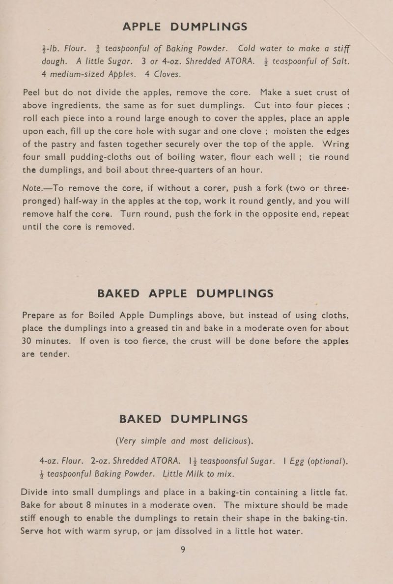 APPLE DUMPLINGS 3-lb. Flour. 2 teaspoonful of Baking Powder. Cold water to make a stiff dough. A little Sugar. 3 or 4-0z. Shredded ATORA. 4 teaspoonful of Salt. 4 medium-sized Apples. 4 Cloves. Peel but do not divide the apples, remove the core. Make a suet crust of above ingredients, the same as for suet dumplings. Cut into four pieces ; roll each piece into a round large enough to cover the apples, place an apple upon each, fill up the core hole with sugar and one clove ; moisten the edges of the pastry and fasten together securely over the top of the apple. Wring four small pudding-cloths out of boiling water, flour each well ; tie round the dumplings, and boil about three-quarters of an hour. Note.—To remove the core, if without a corer, push a fork (two or three- pronged) half-way in the apples at the top, work it round gently, and you will remove half the core. Turn round, push the fork in the opposite end, repeat until the core is removed. BAKED APPLE DUMPLINGS Prepare as for Boiled Apple Dumplings above, but instead of using cloths, place the dumplings into a greased tin and bake in a moderate oven for about 30 minutes. If oven is too fierce, the crust will be done before the apples are tender. BAKED DUMPLINGS (Very simple and most delicious). 4-oz. Flour. 2-0z. Shredded ATORA. 1|4 teaspoonsful Sugar. | Egg (optional). 4 teaspoonful Baking Powder. Little Milk to mix. Divide into small dumplings and place in a baking-tin containing a little fat. Bake for about 8 minutes in a moderate oven. The mixture should be made stiff enough to enable the dumplings to retain their shape in the baking-tin. Serve hot with warm syrup, or jam dissolved in a little hot water.
