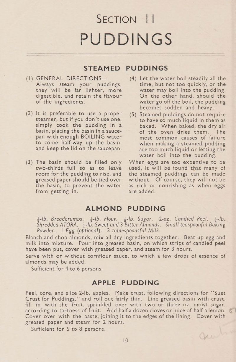 SECTION | | PUT DIN Sas STEAMED PUDDINGS (1) GENERAL DIRECTIONS— (4) Let the water boil steadily all the Always steam your puddings, time, but not too quickly, or the they will be far lighter, more water may boil into the pudding. digestible, and retain the flavour On the other hand, should the of the ingredients. water go off the boil, the pudding becomes sodden and heavy. (2) It is preferable to use a proper (5) Steamed puddings do not require steamer, but if you don’t use one, to have so much liquid in them as simply cook the pudding in a baked. When baked, the dry air basin, placing the basin in a sauce- of the oven dries them. The pan with enough BOILING water most common causes of failure to come half-way up the basin, when making a steamed pudding and keep the lid on the saucepan. are too much liquid or letting the water boil into the pudding. (3) The basin should be filled only When eggs are too expensive to be two-thirds full so as to leave used, it will be found that many of room for the pudding to rise,and the steamed puddings can be made greased paper should betied over without. Of course, they will not be the basin, to prevent the water as rich or nourishing as when eggs from getting in. are added. ALMOND PUDDING ¢-ib. Breadcrumbs. 4-lb. Flour. 4-lb. Sugar. 2-oz. Candied Peel. 4-Ib. Shredded ATORA. 4-Ib. Sweet and 3 Bitter Almonds. Small teaspoonful! Baking Powder. | Egg (optional). 3 tablespoonsful Milk. Blanch and chop almonds, mix all dry ingredients together. Beat up egg and milk into mixture. Pour into greased basin, on which strips of candied peel have been put, cover with greased paper, and steam for 3 hours. Serve with or without cornflour sauce, to which a few drops of essence of almonds may be added. Sufficient for 4 to 6 persons. APPLE PUDDING Peel, core, and slice 2-lb. apples. Make crust, following directions for ‘*‘Suet Crust for Puddings,’’ and roll out fairly thin. Line greased basin with crust, fill in with the fruit, sprinkled over with two or three oz. moist sugar, according to tartness of fruit. Add half a dozen cloves or juice of half alemon. Cover over with the paste, joining it to the edges of the lining. Cover with greased paper and steam for 2 hours. Sufficient for 6 to 8 persons.