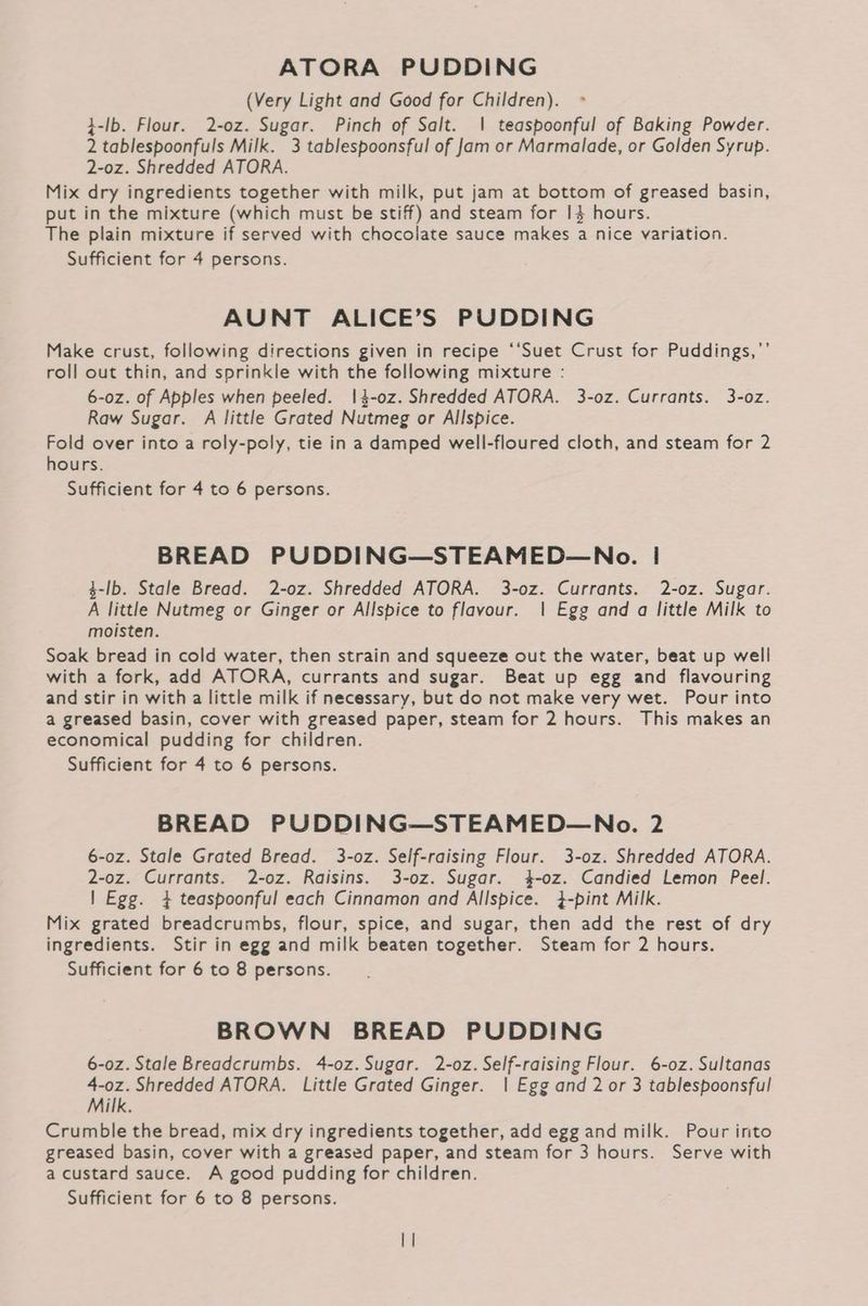 ATORA PUDDING (Very Light and Good for Children). }-lb. Flour. 2-0z. Sugar. Pinch of Salt. | teaspoonful of Baking Powder. 2 tablespoonfuls Milk. 3 tablespoonsful of Jam or Marmalade, or Golden Syrup. 2-oz. Shredded ATORA. Mix dry ingredients together with milk, put jam at bottom of greased basin, put in the mixture (which must be stiff) and steam for I$ hours. The plain mixture if served with chocolate sauce makes a nice variation. Sufficient for 4 persons. AUNT ALICE’S PUDDING Make crust, following directions given in recipe ‘‘Suet Crust for Puddings,”’ roll out thin, and sprinkle with the following mixture : 6-0z. of Apples when peeled. 1|4-0z. Shredded ATORA. 3-0z. Currants. 3-o0z. Raw Sugar. A little Grated Nutmeg or Allspice. Fold over into a roly-poly, tie in a damped well-floured cloth, and steam for 2 hours. Sufficient for 4 to 6 persons. BREAD PUDDING—STEAMED—No. | $-lb. Stale Bread. 2-oz. Shredded ATORA. 3-oz. Currants. 2-oz. Sugar. A little Nutmeg or Ginger or Allspice to flavour. | Egg and a little Milk to moisten. Soak bread in cold water, then strain and squeeze out the water, beat up well with a fork, add ATORA, currants and sugar. Beat up egg and flavouring and stir in with a little milk if necessary, but do not make very wet. Pour into a greased basin, cover with greased paper, steam for 2 hours. This makes an economical pudding for children. Sufficient for 4 to 6 persons. BREAD PUDDING—STEAMED—No. 2 6-oz. Stale Grated Bread. 3-oz. Self-raising Flour. 3-oz. Shredded ATORA. 2-0z. Currants. 2-oz. Raisins. 3-oz. Sugar. 4-oz. Candied Lemon Peel. | Egg. 4 teaspoonful each Cinnamon and Allspice. 4-pint Milk. Mix grated breadcrumbs, flour, spice, and sugar, then add the rest of dry ingredients. Stir in egg and milk beaten together. Steam for 2 hours. Sufficient for 6 to 8 persons. BROWN BREAD PUDDING 6-0z. Stale Breadcrumbs. 4-oz. Sugar. 2-oz. Self-raising Flour. 6-oz. Sultanas 4-0z. Shredded ATORA. Little Grated Ginger. | Egg and 2 or 3 tablespoonsful Milk. Crumble the bread, mix dry ingredients together, add egg and milk. Pour into greased basin, cover with a greased paper, and steam for 3 hours. Serve with a custard sauce. A good pudding for children.