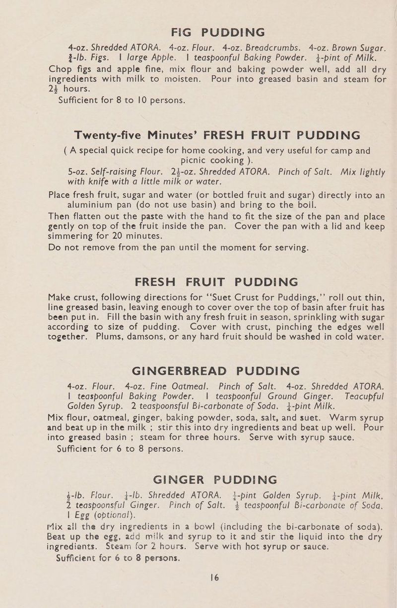 FiG PUDDING 4-0z. Shredded ATORA. 4-oz. Flour. 4-0z. Breadcrumbs. 4-oz. Brown Sugar. %-lb. Figs. | large Apple. | teaspoonful Baking Powder. 4-pint of Milk. Chop figs and apple fine, mix flour and baking powder well, add all dry ingredients with milk to moisten. Pour into greased basin and steam for 24 hours. Sufficient for 8 to 10 persons. Twenty-five Minutes’ FRESH FRUIT PUDDING (A special quick recipe for home cooking, and very useful for camp and picnic cooking ). 5-0z. Self-raising Flour. 24-0z. Shredded ATORA. Pinch of Salt. Mix lightly with knife with a little milk or water. Place fresh fruit, sugar and water (or bottled fruit and sugar) directly into an aluminium pan (do not use basin) and bring to the boil. Then flatten out the paste with the hand to fit the size of the pan and place gently on top of the fruit inside the pan. Cover the pan with a lid and keep simmering for 20 minutes. Do not remove from the pan until the moment for serving. FRESH FRUIT PUDDING Make crust, following directions for ‘‘Suet Crust for Puddings,’’ roll out thin, line greased basin, leaving enough to cover over the top of basin after fruit has been putin. Fill the basin with any fresh fruit in season, sprinkling with sugar according to size of pudding. Cover with crust, pinching the edges well together. Plums, damsons, or any hard fruit should be washed in cold water. GINGERBREAD PUDDING 4-0z. Flour. 4-oz. Fine Oatmeal. Pinch of Salt. 4-oz. Shredded ATORA. | teaspoonful Baking Powder. | teaspoonful Ground Ginger. Teacupful Golden Syrup. 2 teaspoonsful Bi-carbonate of Soda. 4-pint Milk. Mix flour, oatmeal, ginger, baking powder, soda, salt, and suet. Warm syrup and beat up in the milk ; stir this into dry ingredients and beat up well. Pour into greased basin ; steam for three hours. Serve with syrup sauce. Sufficient for 6 to 8 persons. GINGER PUDDING $-lb. Fiour. $-lb. Shredded ATORA. {-pint Golden Syrup. 4-pint Milk, 2 teaspoonsful Ginger. Pinch of Salt. 4 teaspoonful Bi-carbonate of Seda. | Egg (optional). Mix all the dry ingredients in a bowl (including the bi-carbonate of soda). Beat up the egg, add miik and syrup to it and stir the liquid into the dry ingrediants. Steam for 2 hours. Serve with hot syrup or sauce. Sufficient for 6 to 8 persons.