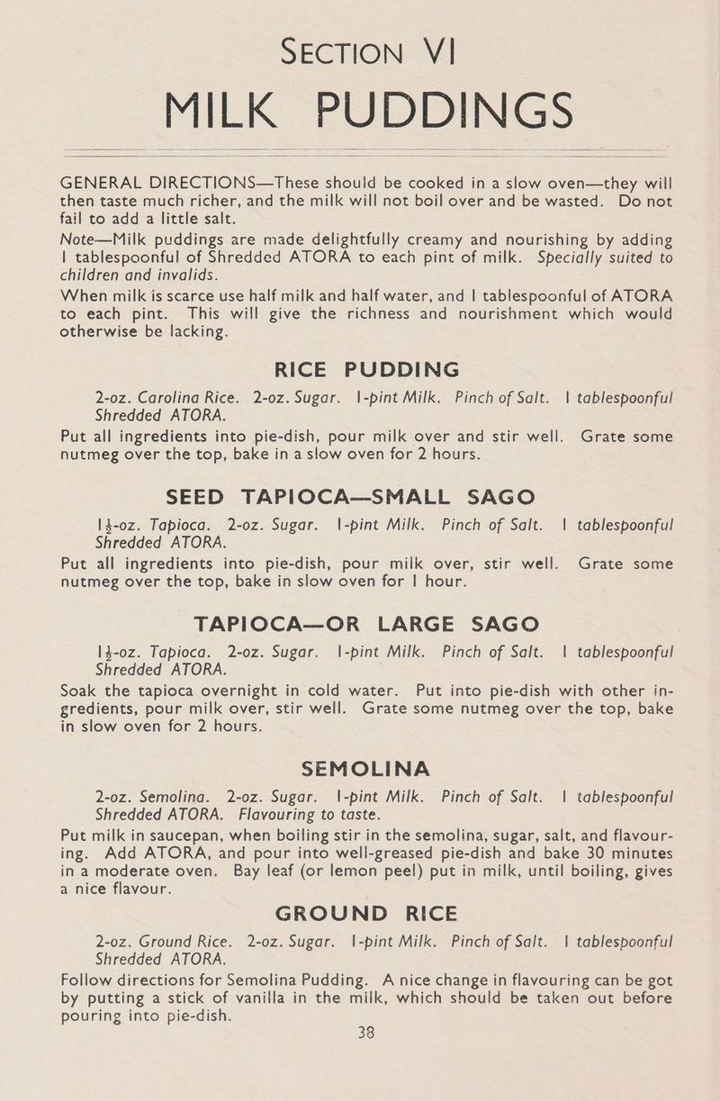 Plea hi Sila Ba GENERAL DIRECTIONS—These should be cooked in a slow oven—they will then taste much richer, and the milk will not boil over and be wasted. Do not fail to add a little salt. Note—Milk puddings are made delightfully creamy and nourishing by adding | tablespoonful of Shredded ATORA to each pint of milk. Specially suited to children and invalids. When milk is scarce use half milk and half water, and | tablespoonful of ATORA to each pint. This will give the richness and nourishment which would otherwise be lacking. RICE PUDDING 2-oz. Carolina Rice. 2-0z. Sugar. \-pint Milk. Pinch of Salt. | tablespoonful Shredded ATORA. Put all ingredients into pie-dish, pour milk over and stir well. Grate some nutmeg over the top, bake in a slow oven for 2 hours. SEED TAPIOCA—SMALL SAGO 14-0z. Tapioca. 2-oz. Sugar. 1|-pint Milk. Pinch of Salt. | tablespoonful Shredded ATORA. Put all ingredients into pie-dish, pour milk over, stir well. Grate some nutmeg over the top, bake in slow oven for | hour. -TAPIOCA—OR LARGE SAGO 14-0z. Tapioca. 2-oz. Sugar. |-pint Milk. Pinch of Salt. | tablespoonful Shredded ATORA. Soak the tapioca overnight in cold water. Put into pie-dish with other in- gredients, pour milk over, stir well. Grate some nutmeg over the top, bake in slow oven for 2 hours. SEMOLINA 2-0z. Semolina. 2-o0z. Sugar. l|-pint Milk. Pinch of Salt. | tablespoonful Shredded ATORA. Flavouring to taste. Put milk in saucepan, when boiling stir in the semolina, sugar, salt, and flavour- ing. Add ATORA, and pour into well-greased pie-dish and bake 30 minutes in a moderate oven. Bay leaf (or lemon peel) put in milk, until boiling, gives a nice flavour. GROUND RICE 2-oz. Ground Rice. 2-oz. Sugar. |-pint Milk. Pinch of Salt. | tablesboonful Shredded ATORA. Follow directions for Semolina Pudding. A nice change in flavouring can be got by putting a stick of vanilla in the milk, which should be taken out before pouring into pie-dish.