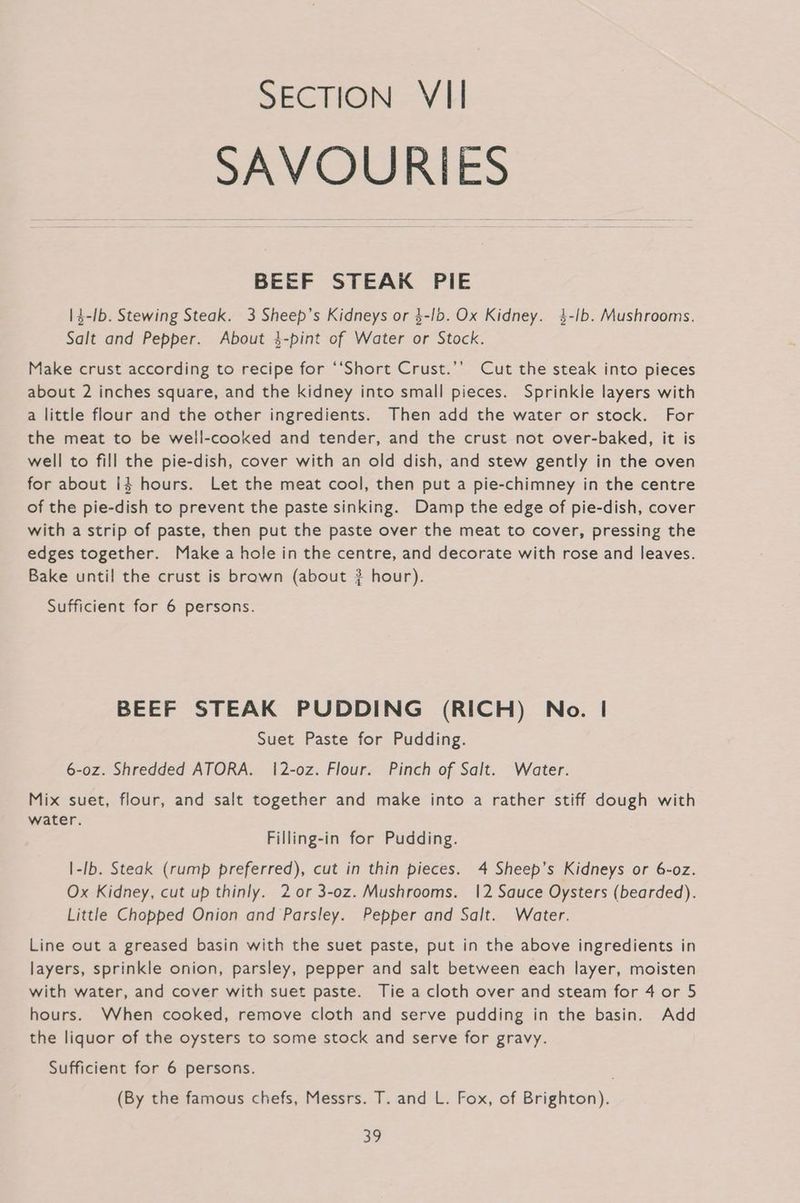 SAVOURIES BEEF STEAK PIE |4-Ib. Stewing Steak. 3 Sheep’s Kidneys or $-lb. Ox Kidney. 4-ib. Mushrooms. Salt and Pepper. About 3-pint of Water or Stock. Make crust according to recipe for ‘‘Short Crust.’’ Cut the steak into pieces about 2 inches square, and the kidney into small pieces. Sprinkle layers with a little flour and the other ingredients. Then add the water or stock. For the meat to be well-cooked and tender, and the crust not over-baked, it is well to fill the pie-dish, cover with an old dish, and stew gently in the oven for about i$ hours. Let the meat cool, then put a pie-chimney in the centre of the pie-dish to prevent the paste sinking. Damp the edge of pie-dish, cover with a strip of paste, then put the paste over the meat to cover, pressing the edges together. Make a hole in the centre, and decorate with rose and leaves. Bake until the crust is brawn (about ? hour). Sufficient for 6 persons. BEEF STEAK PUDDING (RICH) No. | Suet Paste for Pudding. 6-0z. Shredded ATORA. 12-oz. Flour. Pinch of Salt. Water. Mix suet, flour, and salt together and make into a rather stiff dough with water. Filling-in for Pudding. |-Ib. Steak (rump preferred), cut in thin pieces. 4 Sheep’s Kidneys or 6-oz. Ox Kidney, cut up thinly. 2 or 3-0z. Mushrooms. 12 Sauce Oysters (bearded). Little Chopped Onion and Parsley. Pepper and Salt. Water. Line out a greased basin with the suet paste, put in the above ingredients in layers, sprinkle onion, parsley, pepper and salt between each layer, moisten with water, and cover with suet paste. Tie a cloth over and steam for 4 or 5 hours. When cooked, remove cloth and serve pudding in the basin. Add the liquor of the oysters to some stock and serve for gravy. Sufficient for 6 persons. (By the famous chefs, Messrs. T. and L. Fox, of Brighton). Be,