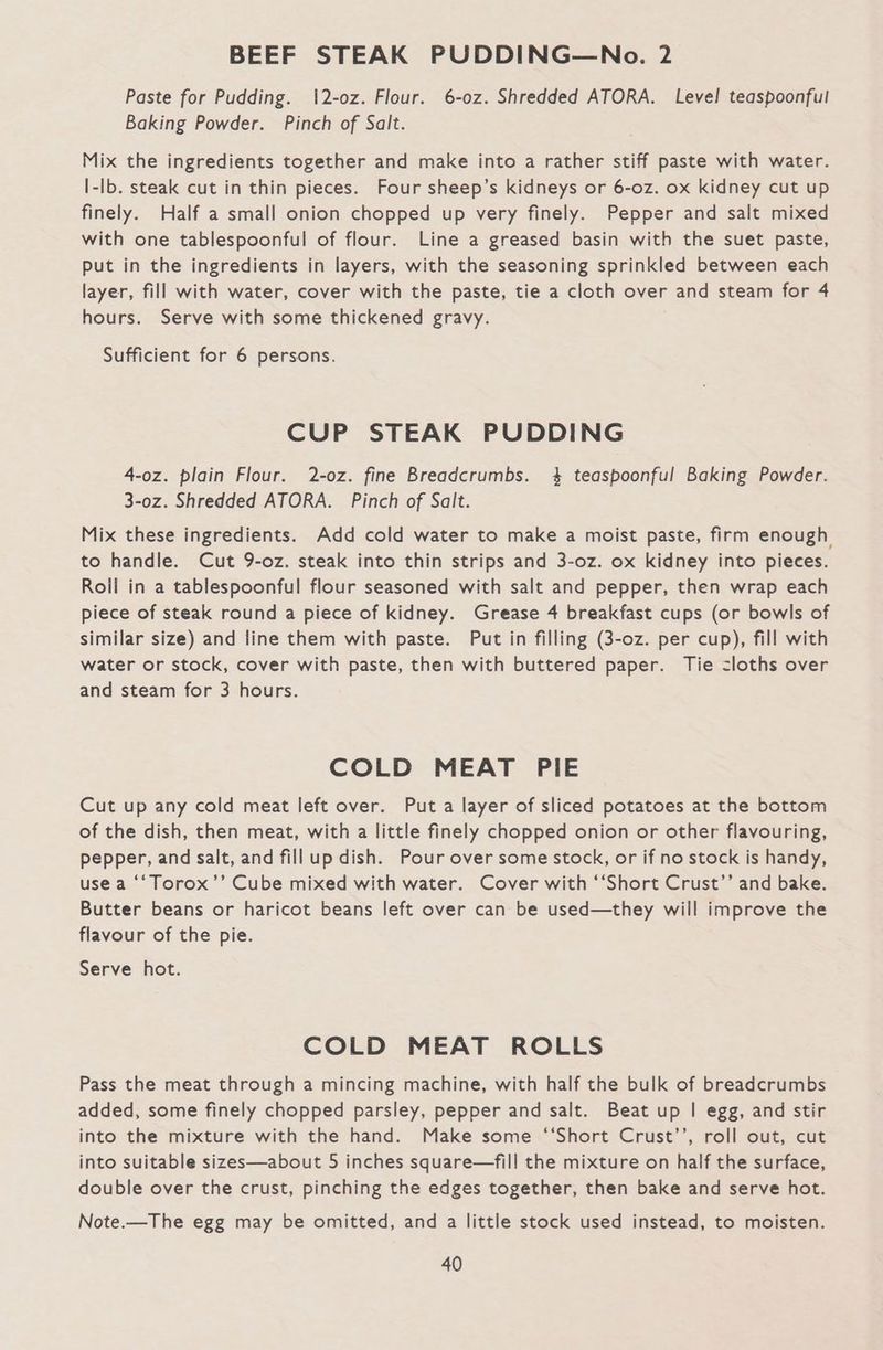 BEEF STEAK PUDDING—No. 2 Paste for Pudding. 12-oz. Flour. 6-0z. Shredded ATORA. Level! teaspoonful Baking Powder. Pinch of Salt. Mix the ingredients together and make into a rather stiff paste with water. I-lb. steak cut in thin pieces. Four sheep’s kidneys or 6-0z. ox kidney cut up finely. Half a small onion chopped up very finely. Pepper and salt mixed with one tablespoonful of flour. Line a greased basin with the suet paste, put in the ingredients in layers, with the seasoning sprinkled between each layer, fill with water, cover with the paste, tie a cloth over and steam for 4 hours. Serve with some thickened gravy. Sufficient for 6 persons. CUP STEAK PUDDING 4-oz. plain Flour. 2-oz. fine Breadcrumbs. 4 teaspoonful Baking Powder. 3-0z. Shredded ATORA. Pinch of Salt. Mix these ingredients. Add cold water to make a moist paste, firm enough to handle. Cut 9-oz. steak into thin strips and 3-0z. ox kidney into pieces. Roll in a tablespoonful flour seasoned with salt and pepper, then wrap each piece of steak round a piece of kidney. Grease 4 breakfast cups (or bowls of similar size) and line them with paste. Put in filling (3-oz. per cup), fill with water or stock, cover with paste, then with buttered paper. Tie <loths over and steam for 3 hours. COLD MEAT PIE Cut up any cold meat left over. Put a layer of sliced potatoes at the bottom of the dish, then meat, with a little finely chopped onion or other flavouring, pepper, and salt, and fillup dish. Pour over some stock, or if no stock is handy, use a ‘‘Torox’’ Cube mixed with water. Cover with ‘‘Short Crust’’ and bake. Butter beans or haricot beans left over can be used—they will improve the flavour of the pie. Serve hot. COLD MEAT ROLLS Pass the meat through a mincing machine, with half the bulk of breadcrumbs added, some finely chopped parsley, pepper and salt. Beat up | egg, and stir into the mixture with the hand. Make some ‘‘Short Crust’’, roll out, cut into suitable sizes—about 5 inches square—fill the mixture on half the surface, double over the crust, pinching the edges together, then bake and serve hot. Note.—The egg may be omitted, and a little stock used instead, to moisten.