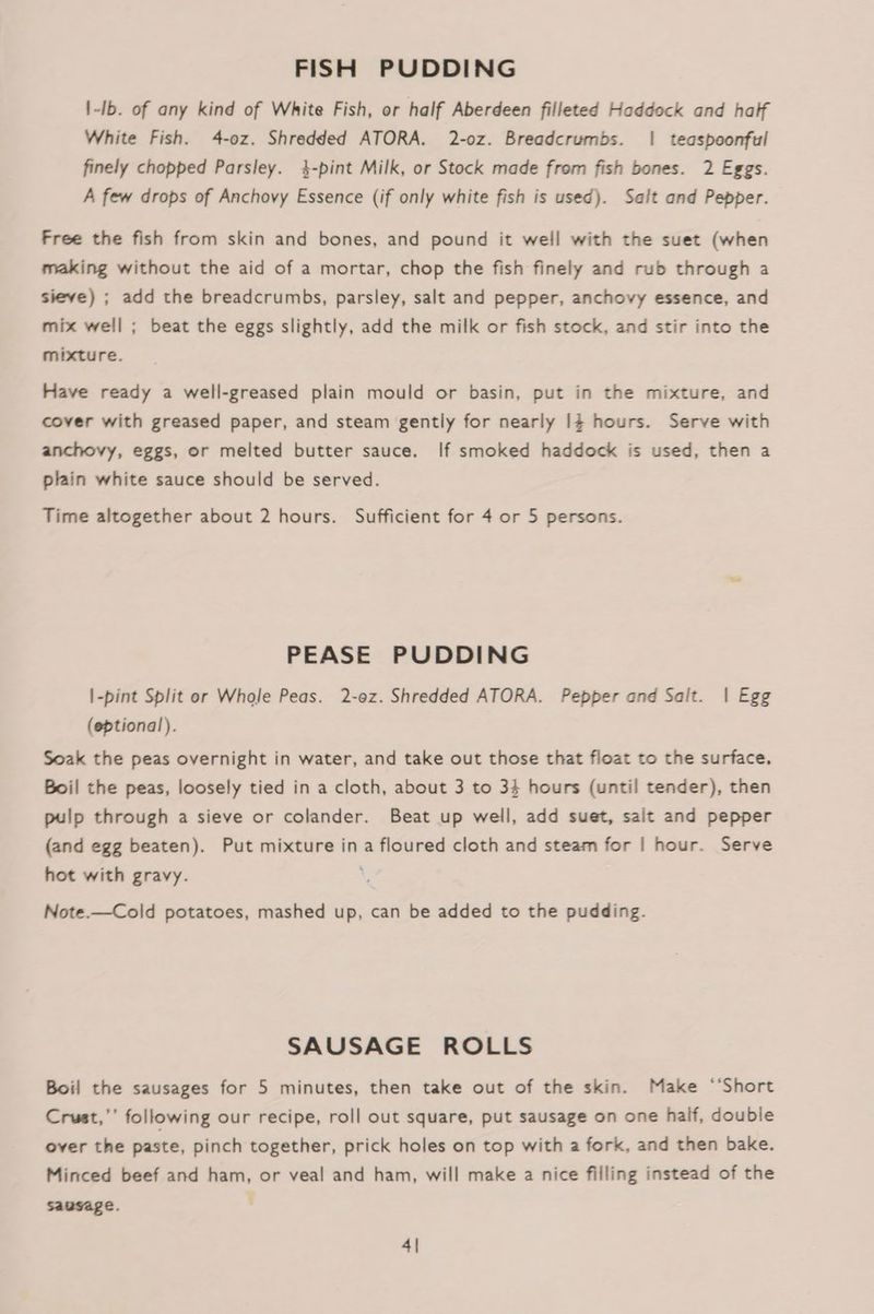 FISH PUDDING 1-Ib. of any kind of White Fish, or half Aberdeen filleted Haddock and half White Fish. 4-0z. Shredded ATORA. 2-oz. Breadcrumbs. | teaspoonful finely chopped Parsley. 4-pint Milk, or Stock made from fish bones. 2 Eggs. A few drops of Anchovy Essence (if only white fish is used). Salt and Pepper. Free the fish from skin and bones, and pound it well with the suet (when making without the aid of a mortar, chop the fish finely and rub through a sieve) ; add the breadcrumbs, parsley, salt and pepper, anchovy essence, and mix well ; beat the eggs slightly, add the milk or fish stock, and stir into the mixture. Have ready a well-greased plain mould or basin, put in the mixture, and cover with greased paper, and steam gently for nearly 14 hours. Serve with anchovy, eggs, or melted butter sauce. If smoked haddock is used, then a plain white sauce should be served. Time altogether about 2 hours. Sufficient for 4 or 5 persons. PEASE PUDDING |-pint Split or Whole Peas. 2-0z. Shredded ATORA. Pepper and Salt. | Egg (eptional). Soak the peas overnight in water, and take out those that float to the surface. Boil the peas, loosely tied in a cloth, about 3 to 34 hours (until tender), then pulp through a sieve or colander. Beat up well, add suet, salt and pepper (and egg beaten). Put mixture ina floured cloth and steam for | hour. Serve hot with gravy. ; Note.—Cold potatoes, mashed up, can be added to the pudding. SAUSAGE ROLLS Boil the sausages for 5 minutes, then take out of the skin. Make ‘‘Short Crust,’’ following our recipe, roll out square, put sausage on one haif, double over the paste, pinch together, prick holes on top with a fork, and then bake. Minced beef and ham, or veal and ham, will make a nice filling instead of the sausage. 4|