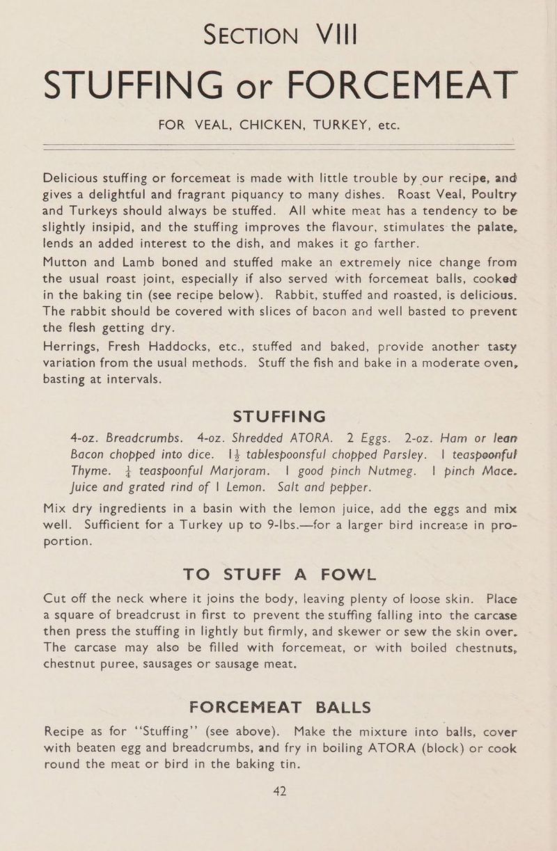 STUFFING or FORCEMEAT FOR VEAL, CHICKEN, TURKEY, etc. Delicious stuffing or forcemeat is made with little trouble by our recipe, and gives a delightful and fragrant piquancy to many dishes. Roast Veal, Poultry and Turkeys should always be stuffed. All white meat has a tendency to be slightly insipid, and the stuffing improves the flavour, stimulates the palate, lends an added interest to the dish, and makes it go farther. Mutton and Lamb boned and stuffed make an extremely nice change from the usual roast joint, especially if also served with forcemeat balls, cooked in the baking tin (see recipe below). Rabbit, stuffed and roasted, is delicious. The rabbit should be covered with slices of bacon and well basted to prevent the flesh getting dry. Herrings, Fresh Haddocks, etc., stuffed and baked, provide another tasty variation from the usual methods. Stuff the fish and bake in a moderate oven, basting at intervals. STUFFING 4-0z. Breadcrumbs. 4-oz. Shredded ATORA. 2 Eggs. 2-oz. Ham or lean Bacon chopped into dice. 14 tablespoonsful chopped Parsley. | teaspeonful Thyme. 4 teaspoonful Marjoram. | good pinch Nutmeg. | pinch Mace. Juice and grated rind of | Lemon. Salt and pepper. Mix dry ingredients in a basin with the lemon juice, add the eggs and mix well. Sufficient for a Turkey up to 9-lbs.—for a larger bird increase in pro- portion. TO STUFF A FOWL Cut off the neck where it joins the body, leaving plenty of loose skin. Place a square of breadcrust in first to prevent the stuffing falling into the carcase then press the stuffing in lightly but firmly, and skewer or sew the skin over. The carcase may also be filled with forcemeat, or with boiled chestnuts, chestnut puree, sausages or sausage meat. FORCEMEAT BALLS Recipe as for ‘‘Stuffing’’ (see above). Make the mixture into balls, cover with beaten egg and breadcrumbs, and fry in boiling ATORA (block) or cook round the meat or bird in the baking tin.