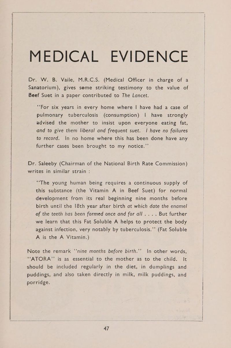 MEDICAL EVIDENCE Dr. W. B. Vaile, M.R.C.S. (Medical Officer in charge of a Sanatorium), gives seme striking testimony to the value of Beef Suet in a paper contributed to The Lancet. “For six years in every home where | have had a case of pulmonary tuberculosis (consumption) {i have strongly advised the mother to insist upon everyone eating fat, and to give them liberal and frequent suet. | have no failures to record. In no home where this has been done have any further cases been brought to my notice.”’ Dr. Saleeby (Chairman of the National Birth Rate Commission) writes in similar strain : ““The young human being requires a continuous supply of this substance (the Vitamin A in Beef Suet) for normal development from its real beginning nine months before birth until the 18th year after birth at which date the enamel of the teeth has been formed once and for all .... But further we learn that this Fat Soluble A helps to protect the body against infection, very notably by tuberculosis.’’ (Fat Soluble A is the A Vitamin.) Note the remark ‘‘nine months before birth.’’ \|n other words, “‘ATORA”’ is as essential to the mother as to the child. It should be included regularly in the diet, in dumplings and puddings, and also taken directly in milk, milk puddings, and porridge.