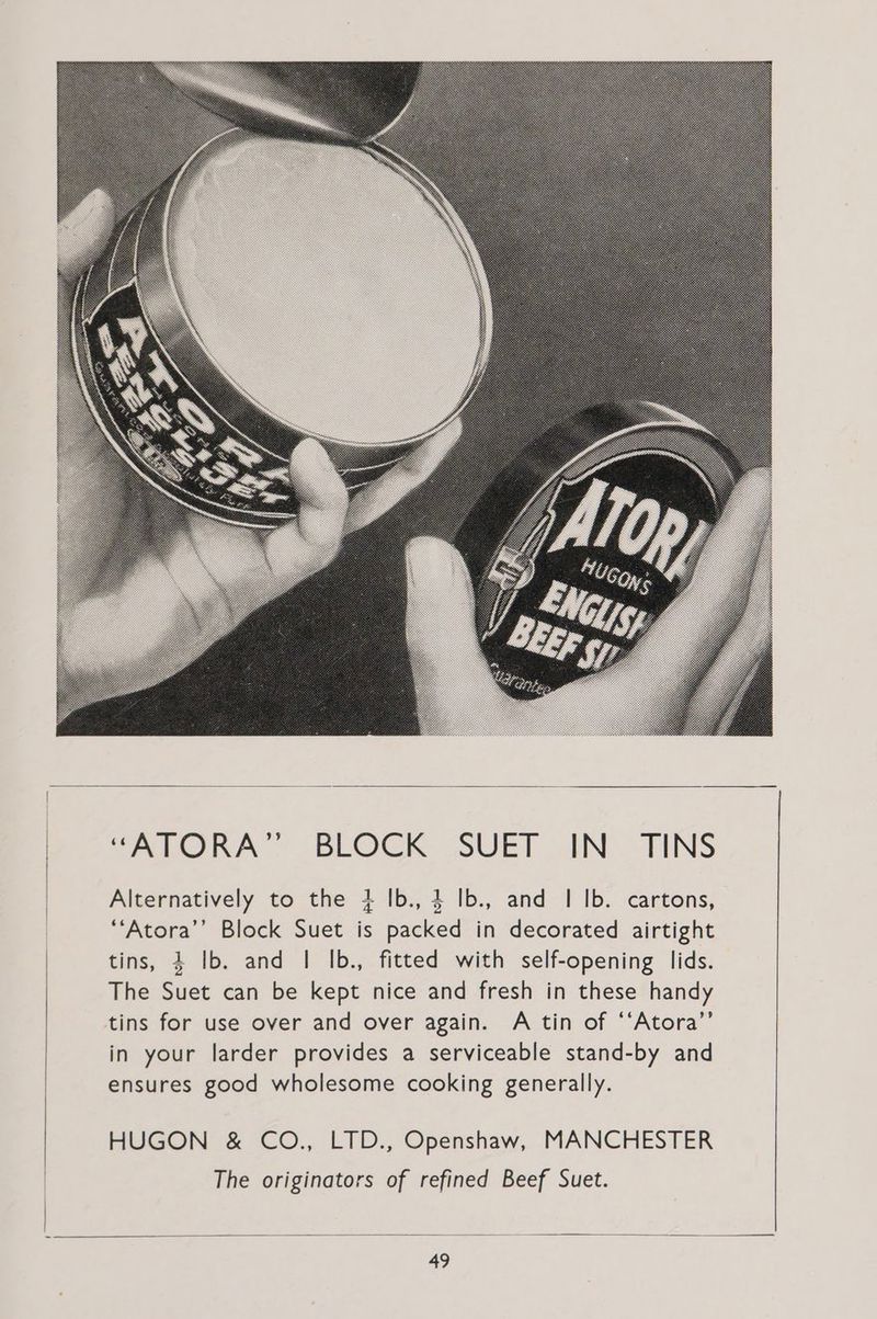 TARO RA ° BLOCK JSUET IN TINS Alternatively to the + Ib., 4 Ib., and | Ib. cartons, ““Atora’’ Block Suet is packed in decorated airtight tins, 4 Ib. and | Ib., fitted with self-opening lids. The Suet can be kept nice and fresh in these handy tins for use over and over again. A tin of ‘‘Atora’”’ in your larder provides a serviceable stand-by and ensures good wholesome cooking generally. HUGON &amp; CO., LTD., Openshaw, MANCHESTER The originators of refined Beef Suet.