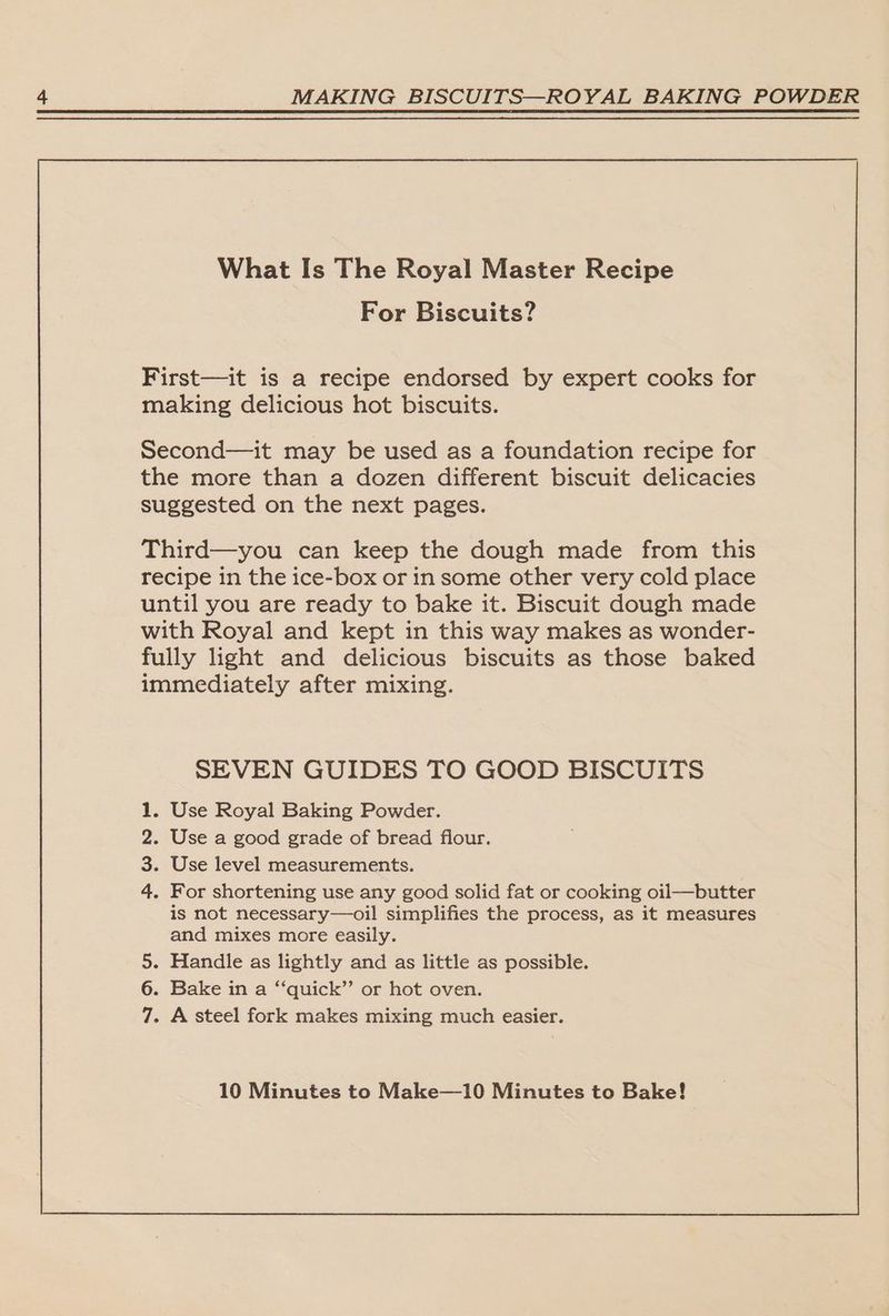 What Is The Royal Master Recipe For Biscuits? First—it is a recipe endorsed by expert cooks for making delicious hot biscuits. Third—you can keep the dough made from this recipe in the ice-box or in some other very cold place until you are ready to bake it. Biscuit dough made with Royal and kept in this way makes as wonder- fully light and delicious biscuits as those baked immediately after mixing. SEVEN GUIDES TO GOOD BISCUITS . Use Royal Baking Powder. . Use a good grade of bread flour. . Use level measurements. . For shortening use any good solid fat or cooking oil—butter is not necessary—oil simplifies the process, as it measures and mixes more easily. 5. Handle as lightly and as little as possible. 6. Bake in a “‘quick”’ or hot oven. 7. A steel fork makes mixing much easier.