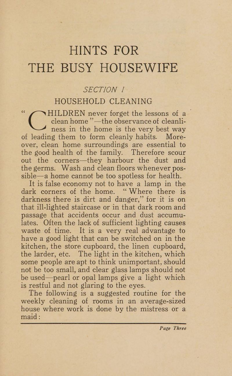 HINTS. FOR ‘Fie: buoy HOUSEWIFE SECTION | HOUSEHOLD CLEANING $ (clean hom never forget the lessons of a clean home ’’—the observance of cleanli- ness in the home is the very best way of leading them to form cleanly habits. More- over, clean home surroundings are essential to the good health of the family. Therefore scour out the corners—they harbour the dust and the germs. Wash and clean floors whenever pos- sible—a home cannot be too spotless for health. It is false economy not to have a lamp in the dark corners of the home. ‘“ Where there is darkness there is dirt and danger,” for it is on that ill-lighted staircase or in that dark room and passage that accidents occur and dust accumu- lates. Often the lack of sufficient lighting causes waste of time. It is a very real advantage to have a good light that can be switched on in the kitchen, the store cupboard, the linen cupboard, the larder, etc. The light in the kitchen, which some people are apt to think unimportant, should not be too small, and clear glass lamps should not be used—pearl or opal lamps give a light which is restful and not glaring to the eyes. The following is a suggested routine for the weekly cleaning of rooms in an average-sized house where work is done by the mistress or a maid: Page Three