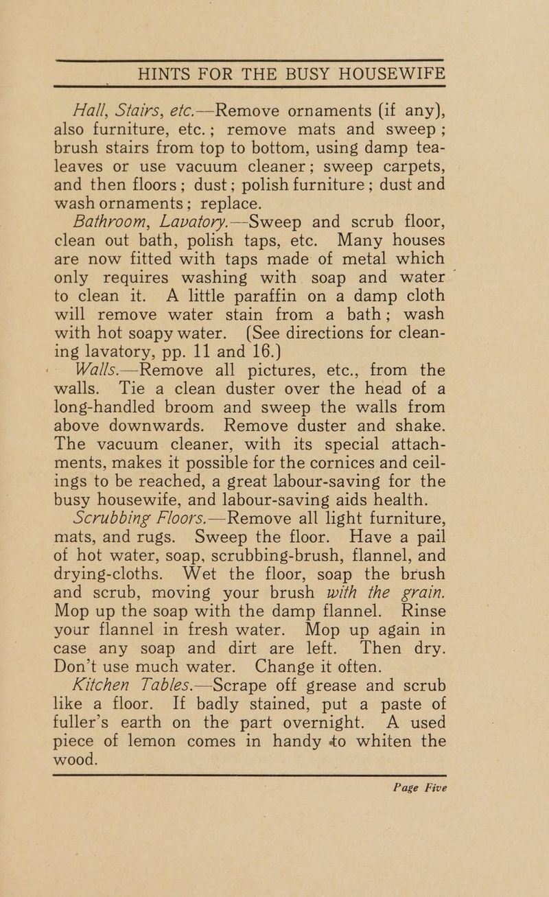 Hall, Stairs, etc.—Remove ornaments (if any), also furniture, etc.; remove mats and sweep; brush stairs from top to bottom, using damp tea- leaves or use vacuum cleaner; sweep carpets, and then floors; dust; polish furniture ; dust and wash ornaments; replace. Bathroom, Lavatory.—Sweep and scrub floor, clean out bath, polish taps, etc. Many houses are now fitted with taps made of metal which only requires washing with soap and water to clean it. A little paraffin on a damp cloth will remove water stain from a bath; wash with hot soapy water. (See directions for clean- ing lavatory, pp. 11 and 16.) Walls.—Remove all pictures, etc., from the walls. Tie a clean duster over the head of a long-handled broom and sweep the walls from above downwards. Remove duster and shake. The vacuum. cleaner, with its special attach- ments, makes it possible for the cornices and ceil- ings to be reached, a great labour-saving for the busy housewife, and labour-saving aids health. Scrubbing Floors.—Remove all light furniture, mats, and rugs. Sweep the floor. Have a pail of hot water, soap, scrubbing-brush, flannel, and drying-cloths. Wet the floor, soap the brush and scrub, moving your brush with the grain. Mop up the soap with the damp flannel. Rinse your flannel in fresh water. Mop up again in case any soap and dirt are left. Then dry. Don’t use much water. Change it often. Kitchen Tables.—Scrape off grease and scrub like a floor. If badly stained, put a paste of fuller’s earth on the part overnight. A used piece of lemon comes in handy ¢o whiten the wood.