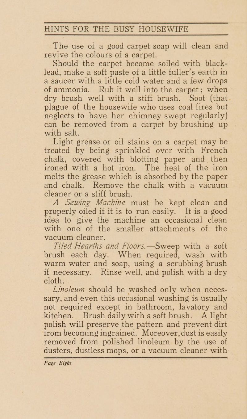 The use of a good carpet soap will clean and revive the colours of a carpet. Should the carpet become soiled with black- lead, make a soft paste of a little fuller’s earth in a saucer with a little cold water and a few drops of ammonia. Rub it well into the carpet; when dry brush well with a stiff brush. Soot (that. plague of the housewife who uses coal fires but neglects to have her chimney swept regularly) can be removed from a carpet by brushing up with salt. Light grease or oil stains on a carpet may be treated by being sprinkled over with French chalk, covered with blotting paper and. then ironed with a hot iron. The heat of the iron melts the grease which is absorbed by the paper and chalk. Remove the chalk with a vacuum cleaner or a stiff brush. A Sewing Machine must be kept clean and properly oiled if it is to run easily. It is a good idea to give the machine an occasional clean with one of the smaller attachments of the vacuum cleaner. Tiled Hearths and Floors.—Sweep with a soft brush each day. When required, wash with warm water and soap, using a scrubbing brush if necessary. Rinse well, and polish with a dry cloth. Linoleum should be washed only when neces- sary, and even this occasional washing is usually not required except in bathroom, lavatory and kitchen. Brush daily with a soft brush. A light polish will preserve the pattern and prevent dirt from becoming ingrained. Moreover, dust is easily removed from polished linoleum by the use of dusters, dustless mops, or a vacuum cleaner with Page Eight