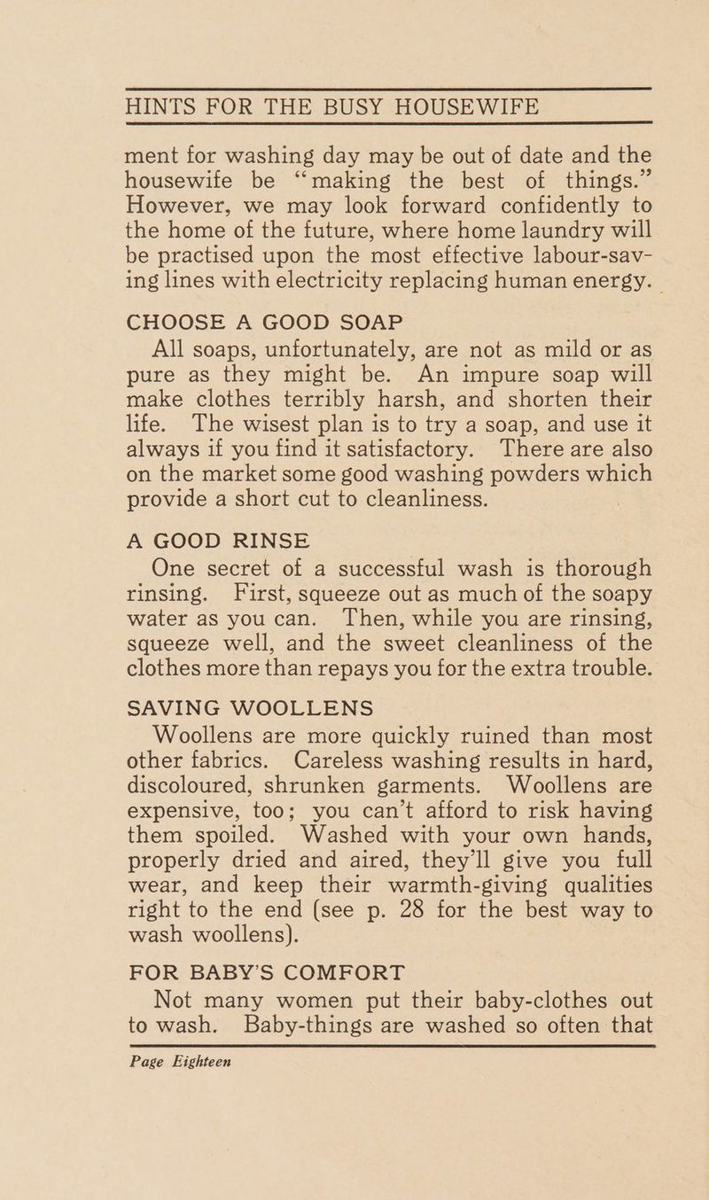 ment for washing day may be out of date and the housewife be “‘making the best of things.” However, we may look forward confidently to the home of the future, where home laundry will be practised upon the most effective labour-sav- ing lines with electricity replacing human energy. | CHOOSE A GOOD SOAP All soaps, unfortunately, are not as mild or as pure as they might be. An impure soap will make clothes terribly harsh, and shorten their life. The wisest plan is to try a soap, and use it always if you find it satisfactory. There are also on the market some good washing powders which provide a short cut to cleanliness. A GOOD RINSE One secret of a successful wash is thorough rinsing. First, squeeze out as much of the soapy water as youcan. Then, while you are rinsing, squeeze well, and the sweet cleanliness of the clothes more than repays you for the extra trouble. SAVING WOOLLENS Woollens are more quickly ruined than most other fabrics. Careless washing results in hard, discoloured, shrunken garments. Woollens are expensive, too; you can’t afford to risk having them spoiled. Washed with your own hands, properly dried and aired, they'll give you full wear, and keep their warmth-giving qualities right to the end (see p. 28 for the best way to wash woollens). FOR BABY’S COMFORT Not many women put their baby-clothes out to wash. Baby-things are washed so often that