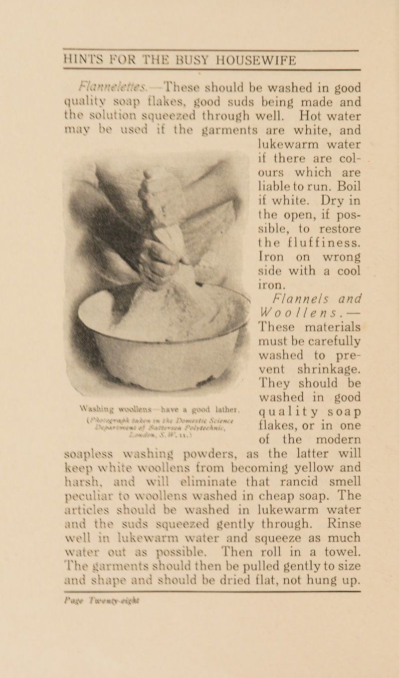 M/anneleties.-These should be washed in good quality soap tlakes, good suds being made and the solution squeezed through well. Hot water may be used if the garments are white, and lukewarm water if there are col- - ours which are liable to run. Boil if white. Dry in the open, if pos- sible, to restore the fluffiness. Iron on wrong side with a cool iron, klannels and Woollens.— These materials must be carefully washed to pre- vent shrinkage. They should be washed in good Washing woollens have a good Aather, qua Lot y soap Deparoment ef Betterova Poiytecknc §=—-s«sa Kes, Or in one mein of the modern soapless washing powders, as the latter will keep white woollens from becoming yellow and harsh, and will eliminate that rancid smell peculiar to woollens washed in cheap soap. The articles should be washed in lukewarm water and the suds squeezed gently through. Rinse well in lukewarm water and squeeze as much water out as possible. Then roll in a towel. ‘The garments should then be pulled gently to size and shape and should be dried flat, not hung up.
