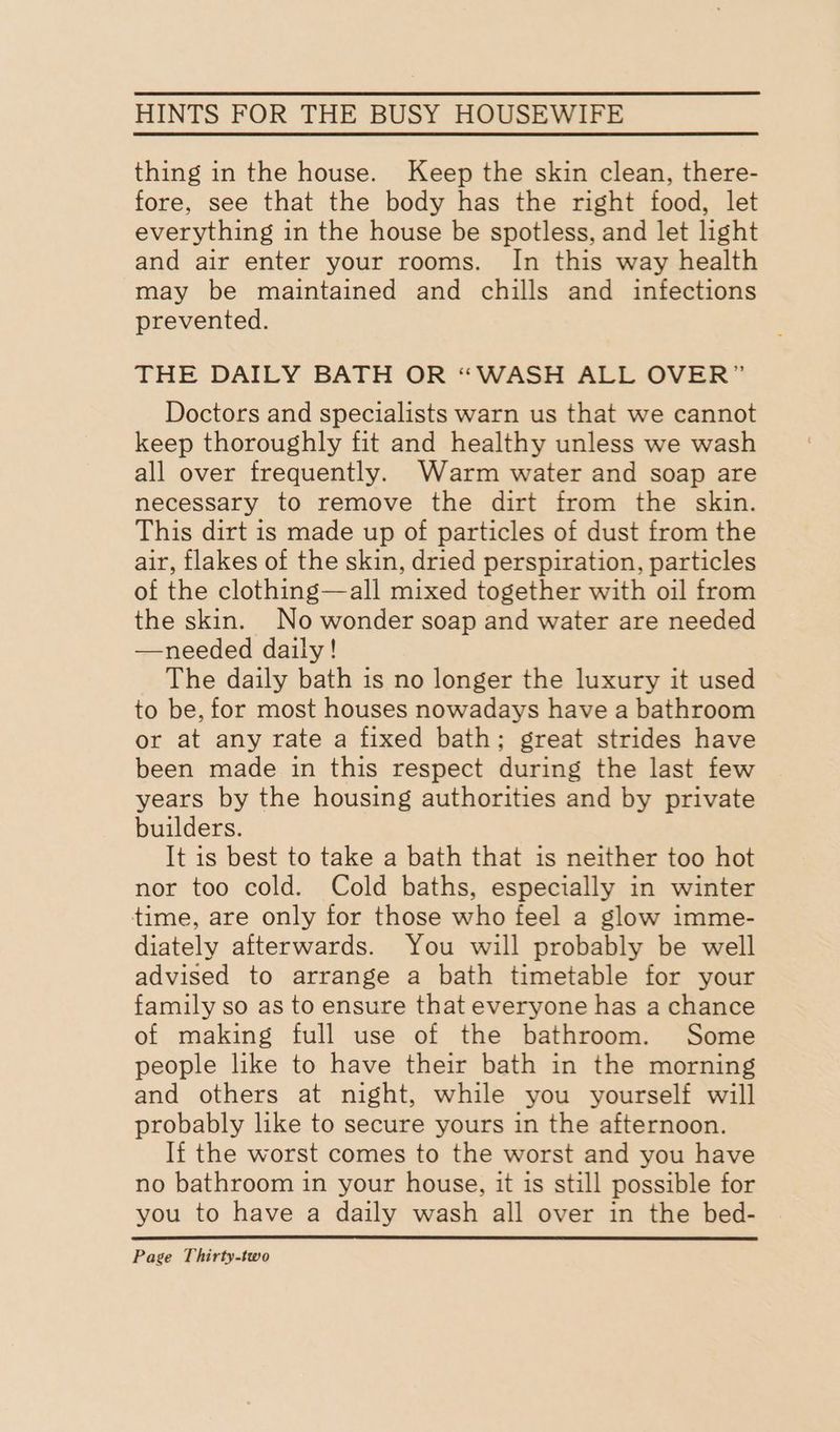 thing in the house. Keep the skin clean, there- fore, see that the body has the right food, let everything in the house be spotless, and let light and air enter your rooms. In this way health may be maintained and chills and infections prevented. THE DAILY BATH OR “WASH ALL OVER” Doctors and specialists warn us that we cannot keep thoroughly fit and healthy unless we wash all over frequently. Warm water and soap are necessary to remove the dirt from the skin. This dirt is made up of particles of dust from the air, flakes of the skin, dried perspiration, particles of the clothing—all mixed together with oil from the skin. No wonder soap and water are needed —needed daily! The daily bath is no longer the luxury it used to be, for most houses nowadays have a bathroom or at any rate a fixed bath; great strides have been made in this respect during the last few years by the housing authorities and by private builders. It is best to take a bath that is neither too hot nor too cold. Cold baths, especially in winter time, are only for those who feel a glow imme- diately afterwards. You will probably be well advised to arrange a bath timetable for your family so as to ensure that everyone has a chance of making full use of the bathroom. Some people like to have their bath in the morning and others at night, while you yourself will probably like to secure yours in the afternoon. If the worst comes to the worst and you have no bathroom in your house, it is still possible for you to have a daily wash all over in the bed-