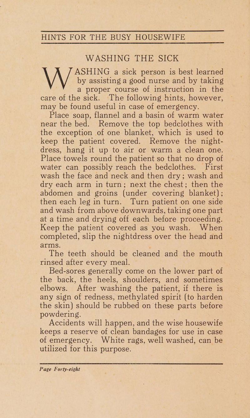 WASHING THE SICK ASHING a sick person is best learned by assisting a good nurse and by taking a proper course of instruction in the care of the sick. The following hints, however, may be found useful in case of emergency. Place soap, flannel and a basin of warm water near the bed. Remove the top bedclothes with the exception of one blanket, which is used to keep the patient covered. Remove the night- dress, hang it up to air or warm a clean one. Place towels round the patient so that no drop of water can possibly reach the bedclothes. First wash the face and neck and then dry; wash and dry each arm in turn; next the chest; then the abdomen and groins (under covering blanket) ; then each leg inturn, Turn patient on one side and wash from above downwards, taking one part at a time and drying off each before proceeding. Keep the patient covered as you wash. When completed, slip the nightdress over the head and arms. The teeth should be cleaned and the mouth rinsed after every meal. Bed-sores generally come on the lower part of the back, the heels, shoulders, and sometimes elbows. After washing the patient, if there is any sign of redness, methylated spirit (to harden the skin) should be rubbed on these parts before powdering. Accidents will happen, and the wise housewife keeps a reserve of clean bandages for use in case of emergency. White rags, well washed) can be utilized for this purpose.