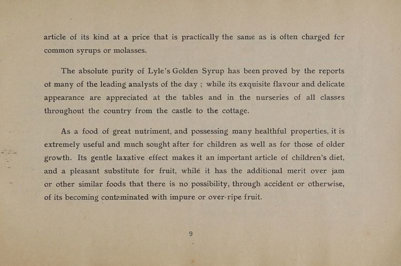 article of its kind at a price that is practically the same as is often charged fcr common syrups or molasses. The absolute purity of Lyle’s Golden Syrup has been proved by the reports of many of the leading analysts of the day ; while its exquisite flavour and delicate appearance are appreciated at the tables and in the nurseries of all classes throughout the country from the castle to the cottage. As a food of great nutriment, and possessing many healthful properties, it is extremely useful and much sought after for children as well as for those of older growth. Its gentle laxative effect makes it an important article of children’s diet, and a pleasant substitute for fruit, while it has the additional merit over jam or other similar foods that there is no possibility, through accident or otherwise, of its becoming conteminated with impure or over-ripe fruit.