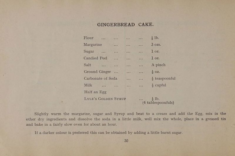 GINGERBREAD CAKE. Flour a so ses ae 4 lb. Margarine ~ an, A 3 OZS. Sugar ay, is sab uk 1 oz. Candied: Peel) =;... os iF 1 OZ. Salt ait! Bs re nt A pinch Ground Ginger ... one re 4 02. Carbonate of Soda bie ne 4 teaspoonful Milk see a Zi8 oe 4+ cupful Half an Egg LYLE’s GOLDEN SYRUP sai 4 Ib. (4 tablespoonfuls) Slightly warm the margarine, sugar and Syrup and beat to a cream and add the Egg, mix in the other dry ingredients and dissolve the soda in a little milk, well mix the whole, place in a greased tin and bake in a fairly slow oven for about an hour. ; If a darker colour is preferred this can be obtained by adding a little burnt sugar.