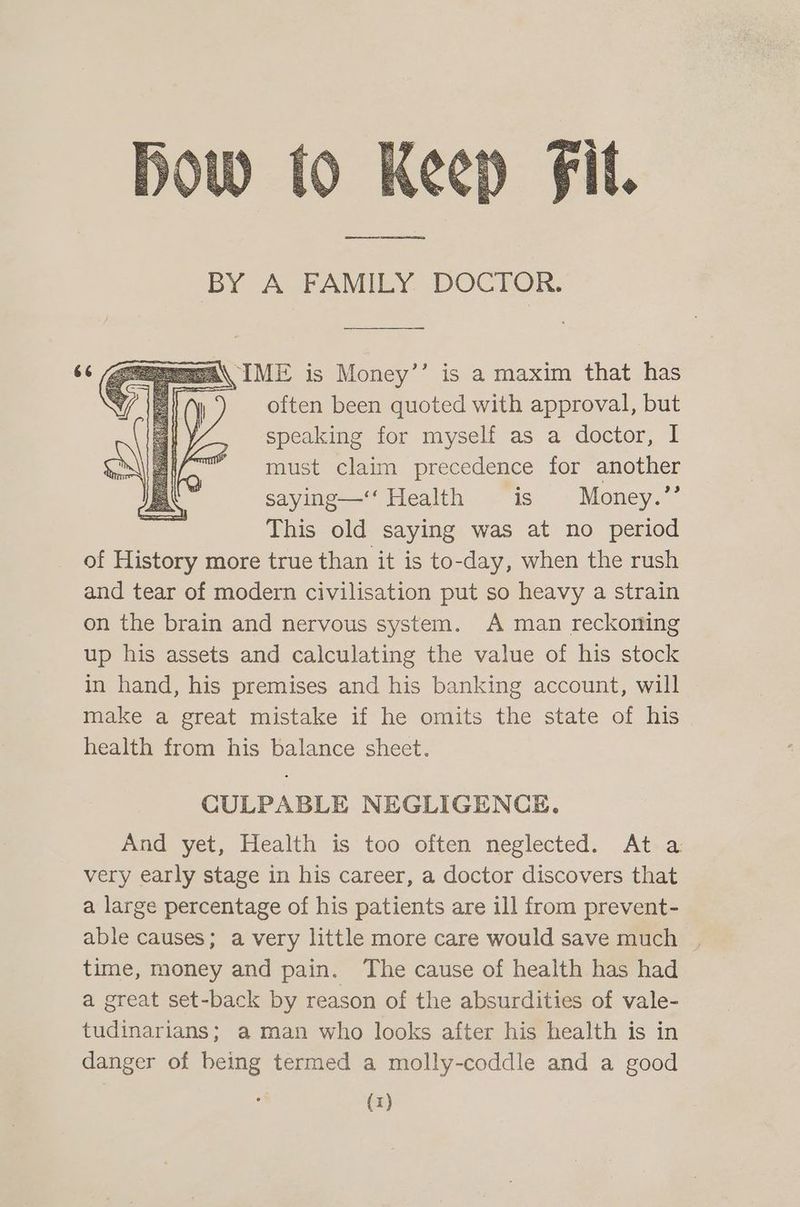 MA\ IME is Money’’ is a maxim that has often been quoted with approval, but speaking for myself as a doctor, I must claim precedence for another saying—‘‘ Health is § Money.’’ This old saying was at no period of History more true than it is to-day, when the rush and tear of modern civilisation put so heavy a strain on the brain and nervous system. A man reckoning up his assets and calculating the value of his stock in hand, his premises and his banking account, will make a great mistake if he omits the state of his health from his balance sheet. CULPABLE NEGLIGENCE. And yet, Health is too often neglected. At a very early stage in his career, a doctor discovers that a large percentage of his patients are ill from prevent- able causes; a very little more care would save much time, money and pain. The cause of health has had a great set-back by reason of the absurdities of vale- tudinarians; aman who looks after his health is in danger of being termed a molly-coddle and a good (x)