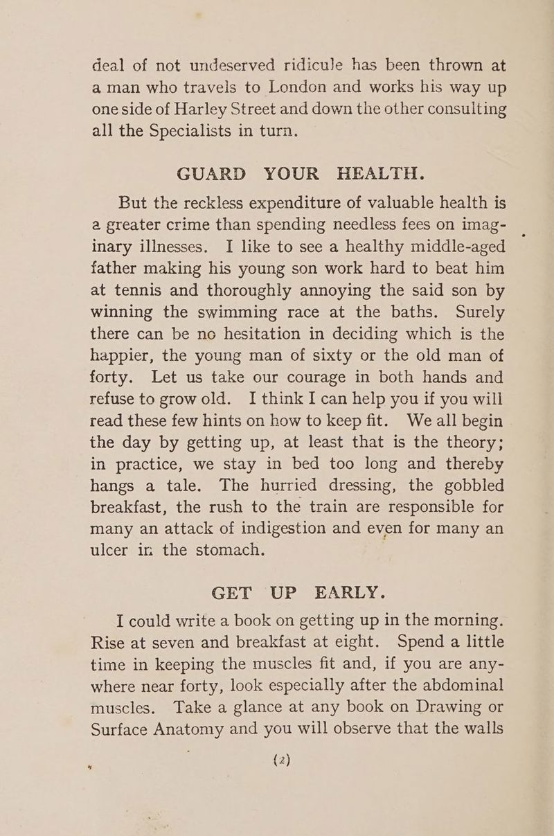 deal of not undeserved ridicule has been thrown at a man who travels to London and works his way up one side of Harley Street and down the other consulting all the Specialists in turn. GUARD YOUR HEALTH. But the reckless expenditure of valuable health is a greater crime than spending needless fees on imag- inary illnesses. I like to see a healthy middle-aged father making his young son work hard to beat him at tennis and thoroughly annoying the said son by winning the swimming race at the baths. Surely there can be no hesitation in deciding which is the happier, the young man of sixty or the old man of forty. Let us take our courage in both hands and refuse to grow old. I think I can help you if you will read these few hints on how to keep fit. We all begin the day by getting up, at least that is the theory; in practice, we stay in bed too long and thereby hangs a tale. The hurried dressing, the gobbled breakfast, the rush to the train are responsible for many an attack of indigestion and even for many an ulcer ir: the stomach. GET UP EARLY. I could write a book on getting up in the morning. Rise at seven and breakfast at eight. Spend a little time in keeping the muscles fit and, if you are any- where near forty, look especially after the abdominal muscles. Take a glance at any book on Drawing or Surface Anatomy and you will observe that the walls (2) *
